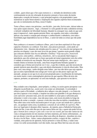 o diabo , quero dizer que o Ser cujos motores (i. e. miríades de demônios) estão
continuamente no ato de colocação de prazeres sensuais e luxos antes da mente
depravada e coração do homem, e cujo principal negócio e de propriedade é para
neutralizar as ações benevolentes e inspirações dos aqueles espíritos bem-aventurados
que são os instrumentos de Deus, nosso Criador.
Teme a Deus e amar o teu próximo ; uso há dolo , juro não, lixívia nem ; deixar todas as
tuas ações sejam sinceros . Aqui , ó homem! é o selo grande de toda a sabedoria terrena,
o talismã verdadeiro da felicidade humana. Quando tu conseguir isso, nada eis que será
para ti impossível , tanto quanto permite Deus: em seguida, com toda a velocidade
aplicar a tua mente e coração para alcançar o conhecimento e sabedoria, com toda a
humildade jogar dependência tua na só Deus , o autor de todas as coisas que não pode
morrer .
Para conhecer a si mesmo é conhecer a Deus , pois é um dom espiritual de Deus que
capacita o homem a se conhecer. Este dom , mas poucos possuem , como pode ser
diariamente visto . Quantos são atiradas para lá e para cá " em cima do mar perigoso de
paixões em disputa, e que são mais leves do que penas ! quantos nesta grande cidade
que colocam chiefest suas boa no deboche e letchery ! Veja sua ações, maneirasE
disposições; estes pobres , infelizes, miseráveis , tal é a sua paixão fatal mágico e
ignorância, que eles acham que os louco que pode até tentar argumentar com eles sobre
a vaidade ea miséria de sua situação. Para me tornar mais inteligíveis , são o que o
mundo chama os homens da moda , uma frase insignificante bastante quando se
considera que a forma universal da vez é vice , e que tão evidente, que não necessita de
grande intelecto para descobrir o que está aberto diariamente à vista do observador. Mas
para você, meu amigo , tenho dirigido estas linhas , por isso não deixe que seja suposto
que eu estou repreendendo meu amigo por vícios que eu não posso supor que ele
anexado , porque eu sei que tu és um jovem projetado para o recebimento de instrução,
em muito maior e mais contemplações glorioso do que aqueles filhos da terra são
capazes, portanto, eu apresentei -te com esta tradução , que quiseste tu me dar-te .
p. 133
Mas cuidado com a bajulação , amor-próprio, e cobiça, tu assim queres prosperar e ser
diligente na profissão tua , assim será o teu corpo ser alimentado. A ociosidade é
ofensivo para a Divindade , a indústria deve adoçar o teu pão integral , e os frutos do
que deve aquecer o teu coração, e inspirar tua alma com gratidão a ele que abençoa te
com suficiente: procurar mais, pois ele será maldito ti; rezar para o suficiente para
alimentar e vestir o teu corpo , mas não peço mais, com receio de pinho tu longe da
pobreza de cortar o coração , e passar o resto dos teus dias na injúria e mendicância.
Para saber uma coisa muito necessária para ti sei que, se por um estudo de ti, pela tua
arte , ou qualquer outra coisa, tu pudesses comando de um milhão de espíritos, Não
deve ser legal para ti desejam obter riquezas , de repente, para a Sabedoria Eterna pôs
diante da fiat, e tem sido dito por ele que nunca falou em vão, e quem não pode lixívia,
que o homem deve começar o pão com o suor do seu rostoE, por isso não vamos ter em
vista o enriquecimento de nós mesmos em bens materiais, por meios sobrenaturais , ou
por um desejo voraz de que devemos olhar com olhos de desprezo , desenhar em cima
de nós a ira de Deus . Antes, vamos alegremente confiar, e seguir de fato , espírito e
verdade, estas palavras do apóstolo, buscai primeiro o reino de Deus, e todas estas
coisas vos serão acrescentadas você não medo, mas que Deus fará tua casa em uma
 