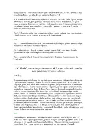 frondosa árvore , com tua mulher será como a videira frutífera . Adeus , lembre-se meu
conselho pobres, e ser feliz. Do teu amigo verdadeiro, F. B.
N. B. Para habilitar -te a melhor compreender este livro , recorri a várias figuras, de que
é feita neste trabalho, para que vejas o método muito preciso de trabalhar , de igual
modo as imagens dos selos , os espíritos , e várias outras raras E instrumentos curiosos,
que são necessários para te conhecer e ver a olho , portanto a construção delas não
podes ser passíveis de erro .
Fig. I. A forma do cristal para invocating espíritos , com a placa de ouro puro. em que o
cristal , deve ser presa , com os personagens divina em torno .
p. 134
Fig. 2 . Um círculo mágico (CDEF ), de uma construção simples, para o operador de pé
ou sentados em quando chama os espíritos.
Fig. 3. O cristal (A) , dois de prata ou castiçais outro ( G G ), com a cera de velas
queimando, eo tripé ou navio para o suffumigation oderiferous .
Fig. 4 . Uma varinha de ébano preto com caracteres dourados. Os personagens são
explicadas.
A CUIDADO para os inexperientes nesta ART, e uma palavra de conselho
para aqueles que seriam os Adeptos.
IRMÃO,
É necessário que me informar -te, que tudo o que teus desejos estão em busca desta arte
, que chamamos de magia , ligação tão murcha ea tua resposta será . Se em busca de
vingança, que é, mas deves bom saber que tu queres , em qualquer desses experimentos
aqui estabelecidos , chamar -te um demônio vingativo, ou um espírito infernal furioso ,
servindo -se no princípio da ira de Deus; Se as riquezas do mundo e engrandecimento ,
então tu tem um espírito earthial ou de fogo, que vai iludir -te com as riquezas do
mundo central , se a fama ou o momento de glória , o espíritos de orgulho será alocado
de ti, que irá satisfazer desejo desordenado o teu de glória vã , pois todos esses cargos
existem espíritos distribuídos e estarão ansiosos para misturar com o teu espírito : ele
vai atrair te para a sua própria natureza , e servir todos os efeitos, teu de acordo com o
extensão da permissão de Deus , e como teus desejos são e de que princípio, prosseguir,
tu então serás respondeu: mas se tu desejas saber nada, mas para a honra e glória de
Deus, e com a ajuda do teu próximo , e, em grande humildade , enche o teu coração com
o amor de Deus, tu , então, um espírito puro, que
p. 135
concederá (pela permissão do Senhor) que deseja. Portanto, buscar o que é bom , e
evitar todo o mal seja em pensamento, palavra ou ação; rezar para que Deus encha te de
sabedoria e, em seguida tu colher com abundância . Há duas maneiras magicamente
posto diante de ti ; chuse que tu, tu ter a certeza da tua recompensa . Farewel .
 