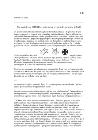 F. B.
Londres, de 1800.
Das decisões do CRYSTAL ea forma de preparação para uma VISÃO.
Os aprovisionamentos de uma lapidação cristalina boa pelúcida , da grandeza de uma
laranja pequena, i. c. cerca de uma polegada e meia de diâmetro , faça-se globular ou a
cada rodada forma semelhante , então, quando você tem esse cristal , justo e claro , sem
nuvens ou manchas , pegue uma pequena placa de ouro puro para abranger a rodada de
cristal metade , deixe isso ser montado sobre um de marfim ou pedestal ébano, como
você pode ver mais detalhadamente descrito no desenho, (ver a placa , fig I. .) Haja
gravado um círculo (A) rodada de cristal a com esses personagens em torno de dentro
do círculo próximo do cristal ; depois o nome
"Tetragrammaton". Do outro lado da placa que haja gravado "Miguel, Gabriel, Uriel ,
Raphael ;"Que são os quatro anjos principal decisão sobre a Sol, Lua, Vênus e
Mercúrio, Mas em cima da mesa em que o cristal fica os seguintes nomes ,
personagens, & c. deve ser elaborado em ordem.
Primeiro , os nomes dos sete planetas e os anjos decisão deles, com os respectivos selos
ou caracteres. Os nomes dos quatro reis dos quatro cantos da terra. Que eles sejam todos
escritos dentro de um círculo duplo, com um triângulo sobre uma mesa , em que lugar
do cristal em seu pedestal : esse ser. feito,
p. 136
tua mesa está completa (como na figura D ,.) e ajuste para a convocação dos espíritos ,
depois que tu continuar a experimentar, assim:
Em que momento quiseste lidar com os espíritos pela tabela e cristal, Tu deve observar
a hora planetária , e quaisquer regras planeta naquela hora , o anjo que rege o planeta
chamar te da seguinte forma , mas em primeiro lugar, dizer que esta pequena oração :
"Oh, Deus, que sois o autor de todas as coisas boas , fortalecer, peço-te, o teu servo
pobre, para que ele possa permanecer firme , sem medo, através deste tratamento e
trabalho; ! ilumine , te peço , ó Senhor do escuro! compreensão da criatura tua , de
modo que seus olhos espirituais podem ser abertos para ver e saber a tua espíritos
angélicos descendo aqui neste cristal: (Em seguida, põe a mão sobre o cristal dizendo, )
e tu , oh criatura inanimada de Deus, ser santificada e consagrada, e abençoou a este
propósito, que nenhuma fantasia mal pode aparecer em ti , ou se eles fazem o ingresso
ganhar para isso , a criatura , eles podem ser obrigados a falar de forma inteligível E,
verdadeiramente, e sem a menor ambiguidade , por amor de Cristo . Amém. E pois que o
teu servo aqui diante de ti , oh, Senhor! desejos nem tesouros mal, nem prejuízo para o
seu próximo , nem ferir qualquer criatura viva, conceder-lhe o poder de descrying os
espíritos celestes ou inteligências , que podem aparecer neste cristal, e tudo presentes
 