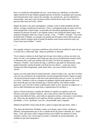 bem ( se o poder de enfermidades de cura , ou de absorver a sabedoria, ou descobrir
algum mal provável que afligem qualquer pessoa ou família, ou qualquer que tu possas
outro bem presente estar o prazer de conceder- me, permita-me , por tua sabedoria e
misericórdia , para usar o que eu possa receber a honra da tua santo nome. Grant isso
para teu filho amor de Cristo. Amém".
Depois de tomar o seu anel e pentagrama , coloque o anel no dedo mindinho da mão
direita , coloque a pentáculo teu pescoço ; (Nota, o pentagrama pode ser tanto escreveu
sobre pergaminho virgem limpo, ou gravados em uma placa quadrada de prata, e
suspenso do pescoço ao peito ), em seguida, tomar a sua varinha de ébano negro, com
caracteres dourados sobre ela e traçar o círculo , ( Fig. .. 7 CDEF ), dizendo: " Em nome
da Santíssima Trindade, eu consagro este pedaço de terra para a nossa defesa, para que
nenhum espírito maligno pode ter poder de quebrar esses limites prescritos aqui, por
Cristo Jesus nosso Senhor. " Amém.
p. 137
Em seguida, coloque o vaso para o perfumes entre círculo teu ea tabela de santo em que
o cristal está, e, tendo nele fogo , lança em perfumes ti, dizendo:
"Eu te conjuro, criatura tu oh de fogo! por ele que criou todas as coisas, nos céus e na
terra e no mar, e em qualquer outro lugar que seja, que tu imediatamente rejeitou todos
os fantasmas de ti, para que nenhum mal em tudo o ser feito em qualquer coisa
Abençoa, ó Senhor , esta criatura de fogo, e santifica-o que pode ser abençoada, e que
podem preencher a ponta do poder e da força de seus odores ; . assim que nem o
inimigo nem falsa imaginação , pode entrar neles , por nosso Senhor Jesus Cristo.
Amém".
Agora, isso está sendo feito na ordem prescrita , tomar livrinho o teu , que deve ser feito
cerca de sete centímetros de comprimento, de puro pergaminho branco virgem ou papel
, da mesma forma de caneta e tinta deve estar pronto para escrever o nome, de caráterE
escritório, Também o selo ou a imagem de qualquer espírito pode aparecer (por isso,
devo dizer-lhe que isso não aconteça que o mesmo espírito você chama sempre
aparecerá , pois você deve tentar o espírito para saber se ele é um puro ou impuro ser , e
esse tu saber facilmente por uma firme e inquestionável fé em Deus. )
Agora, a forma mais pura e simples de chamar os espíritos ou espírito, é por um
discurso curto para o próprio Espírito , que é mais eficaz e fácil de realizar do que
compor uma tabela de letras , para todas as operações celeste, o mais puro e sem mistura
são , Mais eles são agradáveis aos espíritos celestes: portanto, após o círculo é
desenhado , o livro , perfumes, vara, & c. em prontidão, faça o seguinte:
(Depois de perceber a hora exata do dia, e quais as regras anjo que horas , dirás: )
"Em nome da Santíssima Trindade e santa, eu te desejo, anjo tu forte e poderoso1,
Michael, Tetragrammaton que se for a vontade divina de quem é chamado, & c. Santo
Deus , o Pai, que tomes sobre ti alguma forma como melhor tua natureza se torna
celestial, e parece -nos visível aqui no cristal, e responder às nossas demandas , na
medida em que não transgredir o
p. 138
 