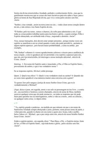 limites da divina misericórdia e bondade, pedindo o conhecimento ilícito , mas que tu
gentilmente mostra-nos que as coisas são mais lucrativos para nós saber e fazer, para a
glória ea honra de Sua Majestade divina, que vive e reina pelos séculos sem fim .
Amém.
"Senhor, a tua vontade , assim na terra como no céu ; - make clean nosso coração dentro
de nós, e não retires o teu Santo Espírito de nós.
"Ó Senhor, pelo teu nome , temos o chamou, ele sofre para administrar a nós. E que
todas as coisas podem trabalhar juntos para tua honra e glória , a quem contigo, Filho e
Espírito abençoado, ser atribuída toda a força , majestade e domínio. Amém".
Nota, nessas transações, dois devem estar sempre presentes , porque muitas vezes um
espírito se manifesta a um no cristal quando o outro não pode percebê-lo , portanto se
algum espírito aparecer , pois haverá maior probabilidade , a uma ou ambas , por
exemplo,
"Oh, Senhor! voltamos ti o nosso agradecimento caloroso e sincero para a audiência de
nossa oração , e nós te agradecer por ter permitido o teu espírito a aparecer para nós,
que nós, por tua misericórdia, irá interrogar a nossa instrução adicional , através de
Cristo. Amém".
Interrog . 1. Em nome do Espírito santo e imaculado, o Pai, o Filho eo Espírito Santo ,
provenientes de ambos, o que é teu verdadeiro nome ?
Se as respostas espírito, Michael, então prossiga.
Quest. 2. Qual é teu ofício ? 3. Qual é o teu verdadeiro sinal ou caráter? 4. Quando são
as vezes mais agradável a tua natureza manter uma conversa com a gente?
Tu queres Juro pelo sangue e justiça de nosso Senhor Jesus Cristo, que tu és
verdadeiramente o Michael?
(Aqui, deixe-o jurar, em seguida, anote o seu selo ou personagem no teu livro , e contra
ele , seu escritório e horários a serem chamados, através do nome de Deus; também
escrever qualquer coisa que ele pode ensinar-te , ou todas as respostas que ele pode
fazer para questões teu ou interrogatórios, sobre a vida ou a morte , artes ou ciências ,
ou qualquer outra coisa; ) e depois dirás:
p. 139
" Tu, espírito grande e poderosa , na medida em que entraste em paz e em nome da
Santíssima Trindade sempre abençoado e justo, portanto, neste possas nome de partir, e
voltar para nós, quando te chamo em seu nome a quem arco Acaso, todo o joelho .
baixo Adeus a ti , Michael , que a paz esteja entre nós, através de nosso bendito Senhor
Jesus Cristo. Amém".
Então o espírito partem , em seguida, dizer: " Para Deus, o Pai , o Espírito eterno, fonte
de luz, o Filho eo Espírito Santo , seja toda honra e glória , pelos séculos sem fim.
Amém".
 