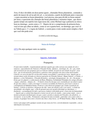 Nota, O dia é dividido em doze partes iguais , chamadas Horas planetárias , contando a
partir do nascer do sol ao pôr do sol , e, novamente, a partir da definição para o nascente
, e para encontrar as horas planetárias, você precisa, mas para dividir as horas natural
por doze, o quociente dá a duração das horas planetárias e minuetos ímpar , que shews
quanto tempo um espírito tem regra nesse dia. como Michael rege a primeira ea oitava
hora no domingo , assim como o ☉ . Depois de ter o comprimento de primeira hora,
você só tem que olhar na tabela , como se ser a quarta hora , no domingo, que você vê
na Tabela que o ☽ e regras de Gabriel , e assim para o resto sendo assim simples e fácil
que você não pode errar.
À CONCLUSÃO DO Magus.
Notas de Rodapé
137:1 Ou anjo qualquer outro ou espírito.
Seguinte : Publicidade
Propaganda.
O autor deste trabalho , respeitosamente informar aqueles que estão curiosos nos estudos de arte e
natureza , especialmente dos Naturais e Filosofia Oculta , Química , Astrologia, & c. & c. que, tendo
sido incansável em suas pesquisas para as Ciências sublime, da qual ele tem tratado em geral , neste
livro , que ele dá instruções particulares e palestras sobre quaisquer dos itens acima mencionados
Ciências, no curso do qual ele vai descobrir muitas curiosidades e experiências raras. Aqueles que se
tornam alunos serão iniciadas no choicest operações de Filosofia Natural , Magia Natural , a Cabala , a
Química , a Arte Talismânica , Filosofia Hermética , astrologia, fisiognomonia , & c. & c. Da mesma
forma que irá adquirir o conhecimento da Ritos, Mistérios, CerimôniasE Princípios dos antigos filósofos
, magos, cabalistas , Adeptos, & c. - O objetivo desta Escola (que será constituída por um número maior
do que doze alunos ), sendo a investigar os tesouros escondidos da Natureza, para trazer a mente à
contemplação da Sabedoria Eterna, Promover a descoberta de qualquer que conduz à perfeição do
homem . a aliviar as misérias e desgraças da vida , tanto em relação a nós e aos outros , o estudo da
moralidade e da religião, aqui , a fim de garantir para nós mesmos felicidade na vida futura , e,
finalmente , a promulgação de tudo o que possa conduzir à felicidade geral, e bem-estar da humanidade
.-- Aqueles que se sentem bem dispostos a entrar em tal curso de estudos , como acima citado , com os
mesmos princípios da filantropia com que o autor convida os amantes da Filosofia e da sabedoria , a
incorporar -se na escolha , Permanente e desejável de uma sociedade , pode falar com o autor sobre o
assunto, tit qualquer hora entre o horário das Onze e duas horas , no 99 Street Norton , Mary -le- Bonne.
Letras ( pós-pago) sobre qualquer assunto de que trata este livro, será devidamente respondido , com as
informações necessárias.
 