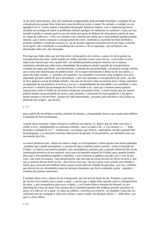 Ai de mim! tarde demais , pois eles realmente compreendida, pela novidade inusitada e vergonha de sua
concupiscência, porque Deus tinha tanto amor proibiu de comer a maçã. Na verdade, a verdade vos ser
agradável em si , Acaso, atestar a imundícia da geração Adamical impuro , pois a impureza que havia
recebido um contágio de todos os problemas naturais qualquer de menstrues ou sementes , e que, por sua
tocando sozinho é contado igual ao que deveriam, por graus de fluência de uma pessoa a partir de uma
co- toque de cadáveres , e deve ser expiado com o mesmo rito solene que o texto poderia agradavelmente
denotar , que a morte começou a concupiscência da carne , mentindo se escondeu no fruto proibido e,
portanto, também, a medicina curativa só , de tão grande impureza contraída através do toque, consistiu
na lavagem: sob a similitude ou semelhança dos mesmos, a fé ea esperança , que no batismo são
derramadas sobre nós, são reforçadas.
Pois logo que Adão sabia que por fratricídio o primogênito dos mortais, a quem ele havia gerado na
concupiscência da carne , tinha matado seu irmão, inocente e justo como ele era , e prevendo os erros
ímpios dos mortais que viria a partir dali , ele também percebeu próprias misérias em si mesmo,
certamente sabendo que todas essas calamidades lhe acontecera desde o pecado de concupiscência
extraídas da maçã, que foram , inevitavelmente, a emissão de sua posteridade , ele pensou consigo mesmo
que a coisa mais discreta que ele poderia fazer , Foi a seguir inteiramente a abster-se de sua esposa , a
quem ele tinha violado , e , portanto, ele lamentou , na castidade e na tristeza, uma completa cem anos ,
esperando que pelo mérito de que a abstinência , e por uma oposição à concupiscência da carne , ele não
só deve aplacar a ira da divindade irritado , mas que ele deveria voltar novamente para o antigo esplendor
ea majestade da sua primitiva inocência e pureza. o arrependimento de uma idade a ser concluído, o mais
provável é o mistério da encarnação de Cristo foi revelado a ele , nem que o homem jamais poderia
esperar para voltar ao brilho da sua pureza antigo por sua própria força , e muito menos que ele mesmo
poderia indulto sua posteridade da morte e que, portanto, o casamento foi bem agradável, e foi após a
queda entregou a ele por Deus , porque ele tinha determinado , portanto, para satisfazer a sua justiça na
plenitude dos tempos , que deverá,
p. 19
para a glória de sua própria nomeEa confusão de Satanás , a humanidade elevar a um estado mais sublime
e eminente de bem-aventurança .
A partir desse momento Adam começou a conhecer sua esposa, viz. depois que ele tinha cem anos, e
enchei a terra , multiplicando-se conforme a bênção , uma vez dado a ele , e a lei intimou -o - . " Sede
fecundos e multiplicai-vos " - Ainda assim , no entanto, que embora . matrimônio, devido à grande falta
de propagação, e as sucessões coursary impossíveis da geração divina primitiva, ser admitida como um
sacramento dos fiéis.
os nossos primeiros pais , depois de comer a maçã, se envergonham e cobria apenas suas partes pudendas
, portanto, que o pudor pressupõem , e acusam de algo cometido contra a justiça - contra a intenção do
Criador - e contra a sua natureza própria : por conseqüência, portanto, que a geração Adamical não era da
constituição primitiva de sua natureza, nem como da intenção original do Criador, pois, quando foretels
Deus que a terra produzirá espinhos e abrolhos, e que o homem se ganhar o seu pão com o suor de seu
rosto , não eram execrações , mas admoestações, que esse tipo de coisas deveria ser óbvio na terra, e, por
que os animais devem trazer na dor - deve lavrar com suor , devem comer a sua comida com trabalho e
medo, que a terra deveria também trazer muitas coisas além da vontade do agricultor , por isso , também,
que eles devem ser alimentados como até animais irracionais, que havia começado a gerar , segundo o
costume dos animais irracionais .
É também disse a Eva , depois de sua transgressão, que ela deveria trazer de dor. Portanto, o que tem a
dor de dar à luz comum com a comer a maçã , a menos que a Apple tinha operado sobre a concupiscência
da carne , e por conseqüência provocou a cópula , e ao Criador tinha a intenção de dissuadi -lo, por
dehorting do comer da maçã. Pois, porque são os membros genitais das mulheres punido com dores de
parto, se o olho ao ver a maçã , as mãos na colheita , e da boca em comê-lo , ter ofendido ? para não era
suficiente para ter castigado a vida com a morte, e para a saúde com doenças muitas ? - Além disso , por
que é o útero aflitos,
p. 20
 