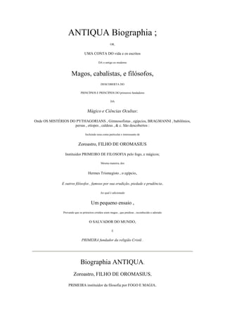 ANTIQUA Biographia ;
OR,
UMA CONTA DO vida e os escritos
DA o antigo eo moderno
Magos, cabalistas, e filósofos,
DESCOBERTA DO
PRINCÍPIOS E PRINCÍPIOS DO primeiros fundadores
DA
Mágico e Ciências Ocultas:
Onde OS MISTÉRIOS DO PYTHAGORIANS , Gimnosofistas , egípcios, BRAGMANNI , babilônios,
persas , etíopes , caldeus , & c. São descobertos :
Incluindo uma conta particular e interessante de
Zoroastro, FILHO DE OROMASIUS
Instituidor PRIMEIRO DE FILOSOFIA pelo fogo, e mágicos;
Mesma maneira, dos
Hermes Trismegisto , o egípcio,
E outros filósofos , famoso por sua erudição, piedade e prudência.
Ao qual é adicionado
Um pequeno ensaio ,
Provando que os primeiros cristãos eram magos , que predisse , reconhecido e adorado
O SALVADOR DO MUNDO,
E
PRIMEIRA fundador da religião Cristã .
Biographia ANTIQUA.
Zoroastro, FILHO DE OROMASIUS,
PRIMEIRA instituidor da filosofia por FOGO E MAGIA.
 