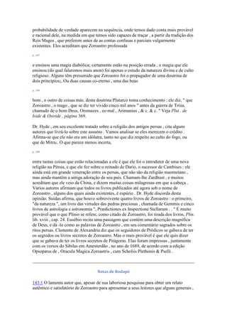 probabilidade de verdade aparecem na sequência, onde temos dado conta mais provável
e racional dele, na medida em que temos sido capazes de traçar , a partir da tradição dos
Reis Magos , que preferem antes de as contas confusas e parciais vulgarmente
existentes. Eles acreditam que Zoroastro professada
p. 147
e ensinou uma magia diabólica1 certamente estão na posição errada , o magia que ele
ensinou (do qual falaremos mais anon) foi apenas o estudo da natureza divina e de culto
religioso. Alguns têm presumido que Zoroastro foi o propagador de uma doutrina de
dois princípios2, Ou duas causas co-eterno , uma das boas
p. 148
bom , o outro de coisas más. desta doutrina Plutarco toma conhecimento : ele diz, " que
Zoroastro , o mago , que se diz ter vivido cinco mil anos " antes da guerra de Tróia,
chamado de o bom Deus, Oromazes , eo mal , Arimanius , & c. & c. " Veja Plut . de
Iside & Osiride , página 369.
Dr. Hyde , em seu excelente tratado sobre a religião dos antigos persas , cita alguns
autores que livrá-lo sobre este assunto . Vamos analisar se eles merecem o crédito .
Afirma-se que ele não era um idólatra, tanto no que diz respeito ao culto do fogo, ou
que de Mitra1. O que parece menos incerta,
p. 149
entre tantas coisas que estão relacionadas a ele é que ele foi o introdutor de uma nova
religião na Pérsia, e que ele fez sobre o reinado de Dario, o sucessor de Cambises : ele
ainda está em grande veneração entre os persas, que não são da religião maometano ,
mas ainda mantêm a antiga adoração de seu país. Chamam-lhe Zardhust , e muitos
acreditam que ele veio da China, e dizem muitas coisas milagrosas em que a cabeça .
Vários autores afirmam que todos os livros publicados até agora sob o nome de
Zoroastro , alguns dos quais ainda existentes, é espúrio . Dr. Hyde discorda desta
opinião. Suidas afirma, que houve sobrevivente quatro livros de Zoroastro : o primeiro,
"da natureza ", um livro das virtudes das pedras preciosas , chamada de Gemmis e cinco
livros de astrologia e astronomia ", Prædictiones ex Inspectione Stellarum . . " É muito
provável que o que Plínio se refere, como citado de Zoroastro, foi tirada dos livros, Plin.
lib. xviii , cap. 24. Eusébio recita uma passagem que contém uma descrição magnífica
de Deus, e dá -lo como as palavras de Zoroastro , em seu comentário sagrados sobre os
ritos persas. Clemente de Alexandria diz que os seguidores de Pródicos se gabava de ter
os segredos ou livros secretos de Zoroastro. Mas o mais provável é que ele quis dizer
que se gabava de ter os livros secretos de Pitágoras. Elas foram impressas , juntamente
com os versos do Sibilas em Amesterdão , no ano de 1689, de acordo com a edição
Opsopæus de , Oracula Magica Zoroastris , cum Scholiis Plethonis & Pselli .
Notas de Rodapé
143:1 O lamenta autor que, apesar de sua laboriosa pesquisas para obter um relato
autêntico e satisfatório de Zoroastro para apresentar a seus leitores que alguns generais ,
 