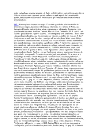 e não particulares, só pode ser dada : de facto, os historiadores mais sérios e respeitáveis
diferem tanto em suas contas de que ele nada certo pode a partir daí, ser deduzida
porém, temos acima citadas várias autoridades a que temos em anexo várias notas e
commentations .
143:2 Passou para o inventor da magia. É de notar que ele foi o inventor dele, eo
primeiro dos magos . Justin nos informa que esta vitória foi o último de Nino , que
Zoroastro filosofou mais criteriosa sobre a natureza e as influências dos astros, e nos
princípios do universo. Stanleius Thomas , Hist. da Filos. Orientalis , lib. I. cap. iii . nos
informa que Zoroastro, segundo Eusébio , foi cotemporary com Semiramis , mas é certo
, de acordo com Eusébio, que foi derrotado por Nino rei. Arnóbio, lib. I. pa. m. 5. diz: "
Antigamente os assírios e Bactrians , o antigo sob a condução de Nino , e este último
em Zoroastro, lutaram uns contra os outros , não só com homens e armas, mas também
com a ajuda da magia e da disciplina segredo dos caldeus ". Hermippus , que escreveu
com cautela em cada coisa relativa à magia, e explicou vinte mil versos compostos por
Zaratustra , refere, que uma Azonaces iniciou p. 144 trouxe para esta arte, e que viveu
5.000 anos antes da guerra de Tróia . Santo Agostinho e Orósio seguiram a tradição
mencionada por Justin. Apuleio , em seu Catálogo de todos os magos mais famosos da
Antiguidade , com grandes Zoroastro lugares de justiça na primeira fila, e prova -o o
mais antigo de todos: "artium Magicarum Fuissé inventor Zoroastres perhibeter".
Augustin. de Civitat . Dei, lib. 21. cap. xiv. Eudoxo , que estima a arte da magia a ser
contabilizada a mais nobre e mais útil de todos os conhecimentos do mundo , refere que
Zoroastro viveu seis mil anos antes da morte de Platão . . Observe que a mesma coisa é
afirmada por Aristóteles Agathias , que viveu no reinado de Justiniano, informa -nos
que, de acordo com os persas da época, Zoroastro e Hystaspes foram cotemporary , mas
eles não dizem se essa Hystaspes foi . pai Dario ou qualquer outro Sir John Marsham
positivamente decide que ele era o pai de Dario , e fundamentar sua opinião sobre esta
matéria, que um dos gravados elogies no túmulo faz dele o instrutor dos Magos, e que o
mesmo historiador que faz Hystaspes excel em magia, chama o pai de Dario . Amiano
Marcelino, lib. 23, pag. m. 324. diz: " Depois do tempo de Zoroastro, reinou Hystaspes,
um rei muito prudente, e pai de Dario. Este príncipe , tendo corajosamente penetrou nas
partes mais remotas da Índia superiores, chegou finalmente a uma floresta solitária ,
onde morava , na tranquilidade terrível e silenciosa, a Brachmans . Nesta solidão
tranquila que o instruiu no conhecimento do movimento da Terra , da mesma forma das
estrelas, ea partir deles que ele aprendeu os ritos puro e sagrado da religião. Parte desse
conhecimento ele comunicou aos magos que, juntamente com a arte de prever
acontecimentos futuros , eles entregaram à posteridade , cada um em sua própria
família. O grande número de homens que descendem de famílias que , desde essa idade
até o presente , têm sido separados para cultivar o conhecimento dos Deuses ". Mas
Amiano Mercellinus estava errado em dizer, que esse pai de Dario foi um rei, e sem
dúvida ele cometeu esse erro por ter lido , em geral, que um Hystaspes rei era um
grande mágico , e achava que não havia Hystaspes diferente do pai de Dario Mas é
indiscutível que uma Hystaspes, com idade superior a fundação. de Roma, e um grande
profeta , é mencionado pelos autores " Hystaspes também, o rei mais antigo dos medos,
e de quem o rio Hystaspes deriva seu nome , é o admirável mais de todos eles; . de
acordo com a interpretação da profecia de um menino , informou a posteridade que o
império romano , ou melhor, até mesmo o nome romano, deve ser totalmente destruído ,
e isso ele previu um longo tempo antes da criação dessa colônia de cavalos de Tróia,
"lib lactantes VII cap xv .... . pag. pol 492. Justino Mártir nos informa, que previu a
conflagração geral de todas as coisas perecíveis , Justin Apolog . ii . pag. 66. Afirma-se
 