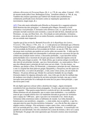 referem a Brissonius de Persarum Regno, lib. ii . p. 178, &. seq. editar. Commel . 1595 ,
do mesmo modo julho César, Bullengerus Eclog . Arnobium anúncio, p. 346, &. seq.
Também não estamos ignorantes que Gabriel tem Naudé mais eruditamente e
solidamente justificada nosso Zoroastro contra as imputações ignorantes da
necromancia, magia negra, & c.
147:2 Tem sido muito defendido pela filósofos se Zoroastro foi o suggester primeiro
desta doutrina dos dois princípios : o chamado pelos Magos, Oromases o boaE
Arimanius o mal princípio. É Zoroastro certo afirmava a um, viz. que do bem, ou um
princípio incriado essenciais auto-existente, a causa de tudo de bom, chamado por ele
Oromasus , ou seja, um Deus bom , & c. Em relação ao outro princípio, Arimanius ,
devemos , antes de decidir a favor ou contra Zoroastro, considerar a natureza da coisa
em seu sentido mais imparcial.
Aqueles que já leu revista Sr. Bernard (Nouvelles de la Republique des Lettres,
Fevereiro. 1701, Março e 1701, Arte . iii . l. i.) não precisa ser informado que a Historia
Veterum Religionis Persarum , publicado pelo Dr. Hyde ( professor de línguas orientais
na Universidade de Oxford) na Universidade de Oxford , no ano de 1700, 4to, é uma
das peças mais excelente que poderia ser escrito sobre um assunto tão . A idéia que fez
o jornalista aprendeu dado esse desempenho é suficiente para nos convencer de que ela
contém uma erudição muito curioso, e discussões profundas , o que descobrir muitas
particularidades rara e incomum de um país que poucos conheciam alguma coisa de
antes. Mas, para chegar ao ponto : Dr. Hyde afirma, que os persas antigos reconhecem
não mais de um princípio incriado , que era o bom princípio , ou, numa palavra, Deus, e
que eles olharam para o princípio do mal como um ser criado . Um dos nomes , ou
atributos, que deram a Deus, foi Hormizda ; e chamaram o princípio do mal, Ahariman ,
e este é o original das duas palavras gregas, Ώρομάζδες e Απειμανιος um dos quais era
o nome do bem, e os outros do princípio , o mal, como vimos acima, em um trecho de
Plutarco . Os persas afirmar que Abraão foi o primeiro fundador de sua religião.
Zoroastro depois fez algumas alterações nele , mas é dito que ele não fez nenhum tipo
de mudança com relação à doutrina de um único princípio incriado, mas que a única
inovação neste particular foi a indicação do nome da Luz para o bom princípio , e que
das trevas para o mal.
De um duplo equívoco colocar sobre a doutrina dos magos , alguns misreports
considerável de suas doutrinas foram propagadas : Eu acho que nada mais curioso do
que o seguinte - "Que guerra surgiu betwixt o exército de luz e de escuridão, que no
último terminou em um alojamento, que os anjos eram mediadores , e as condições
eram de que o mundo inferior deve ser totalmente deixada ao governo de Arimanius
para o espaço de 7.000 anos , após o que deve ser restaurado à luz. Antes da paz,
Arimanius tinha exterminou todos os habitantes do mundo. Luz tinha chamado os
homens para a sua assistência , enquanto p. 148 eram ainda, mas os espíritos , o que fez ,
seja para atraí-los para fora dos territórios Arimanius ' , ou a fim de lhes dar corpos se
engajar contra o inimigo . Eles aceitaram o corpo e para a luta , com a condição que
deve ser assistida pela luz, e deve , finalmente, superar Arimanius . A ressurreição virá
quando ele será derrotado. Isso eles concluem foi a causa da mistura, e deve ser a causa
da libertação. Os gregos não eram ignorantes que Zoroastro ensinou uma ressurreição
futura .
 
