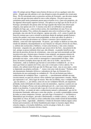 148:1 Os antigos persas Magos nunca honras divinas ao sol ou a qualquer outro dos
astros . Alegam que não adoram o sol, mas dirigem-se para ela quando eles rezam para
Deus . Ele foi encontrado entre os preceitos secretos de Zoroastro , que devemos saudar
o sol, mas não que devemos adorá-lo com o culto religioso . Ele prova que suas
cerimônias pode muito justamente passar para as honras civis e, para esse propósito, ele
faz algumas observações superior curiosas . Ele aplica-se ao fogo que ele diz do sol. O
bowings e prostrações dos persas antes do fogo sagrado não foram uma observação
religiosa, mas apenas um civil. A mesma coisa deve ser atribuída à sua adoração
relatados de fogo, que , como eu disse acima, eles mantinham em suas Pyrea na
imitação dos judeus. Pois, embora eles pagaram uma certa reverência ao fogo, e que,
prostração, mas este não foi um religioso , apenas um culto , civil , como é a partir da
força do costume que o povo oriental se prostram diante de qualquer grande homem ;
(assim eles podem, com como muita propriedade, se dizer que adore ou adorá-lo. )
Acredite em mim que deveríamos ser o último a censurar o povo oriental com a
idolatria , como tem sido representada . Os persas , que sempre se dedicou ao mais alta
estudo da sabedoria, desempenharam as suas funções na vida para a honra do seu Deus ,
e, embora não esclarecidos e bárbaros, viviam como homens, e não como criaturas
irracionais : enquanto nós, que sabemos que nossos dever tão bem , mas praticá-la tão
mal , porque eu possa realmente dizer que, não obstante . os grandes benefícios que
derivam de preceitos divinos do cristianismo , mas creio que será encontrado um fato
incontroverso que o homem para o homem é uma serpente, um pequeno número de
indivíduos excluídos. Mas voltemos ao nosso assunto : Foi o antigo costume de cair
prostrados aos anjos , como sendo os mensageiros e representantes de Deus. Além
disso, há muitos exemplos desse tipo de culto, não só no Velho , mas do Novo
Testamento , onde as mulheres que haviam se convertido à verdadeira fé , ao ver os
anjos que foram ao sepulcro de Cristo, caiu com o rosto para o terra e adorou. No
entanto, eles sabiam muito bem que não foi Deus que viram , mas os seus anjos , como
se depreende sua própria confissão - " . temos visto uma visão de anjos " Portanto, eles
são injustamente chamados Idólatras e adoradores do fogo, de Zoroastro foi o
instrumento da sua continuação na verdadeira fé . Ele era um homem que tinha o
conhecimento do verdadeiro Deus , a quem ele p. 149 peculiarmente adorado em uma
caverna natural, no qual ele colocou vários símbolos que representam o mundo ; Mitra,
que representa o sol , cheio lugar do mestre. Mas não era Mithra, mas o verdadeiro Deus
, que ele adorava , e , por último, como ele era um verdadeiro filósofo, um alquimista
profunda, muito informado em todas as artes da matemática , rigorosa e austera em sua
religião, ele atingiu a Persas com uma admiração por ele , e por esses meios tornaram
atento à sua doutrina. A soma de tudo é que ele viveu em uma caverna, dedicado ao
serviço de Deus , eo estudo de todo o conhecimento natural e sobrenatural , que ele foi
divinamente iluminado, sabia que o curso das estrelas , eo oculto e propriedades comuns
de todas as coisas compostas e terrena , que pelo fogo e Geometria (i. e. de Química e
Matemática) que investigou , provada e demonstrada, a verdade e pureza , ou então, a
fugacidade ea vileza, de todas as coisas conhecidas neste estado mortal da humanidade.
Assim que a fama , sagacidade , sabedoria e virtude de Zoroastro induziu alguns certos
homens perversamente e de forma fraudulenta para impor os incautos alguns falsos
oráculos mágico, e invenções diabólicas, escrito em grego e latim, & c. como
verdadeiras obras de Zoroastro divina e ilustre .
HERMES, Trismegistus sobrenome,
 