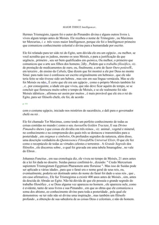 OU
MAIOR THRICE Intelligencer.
Hermes Trismegisto, (quem foi o autor do Pimandro divina e alguns outros livros ),
viveu algum tempo antes de Moisés. Ele recebeu o nome de Trimegisto , ou Maximus
ter Mercurius, i. e. três vezes maior Intelligencer, porque ele foi o Intelligencer primeiro
que comunicou conhecimento celestial e divina para a humanidade por escrito.
Ele foi relatado para ter sido rei do Egito, sem dúvida ele era um egípcio , ou melhor, se
você acredita que os judeus, mesmo os seus Moisés, e para a justificação da que
urgência , primeiro , seu ser bem qualificados em química, Ou melhor, o primeiro que
comunicou que a arte aos filhos dos homens; 2dly , Pedem que a trabalho filosófico, viz.
de prestação de medicamentos de ouro, ou, finalmente, a arte de fazer Ouro potávelE,
em terceiro , do ensino da Cabala, Que dizem que foi mostrei a ele por Deus no monte
Sinai: para tudo isso é confessou ser escrito originalmente em hebraico , que ele não
teria feito se não tivesse sido um hebreu , mas sim em sua língua vernácula. Mas se ele
foi Moisés ou não1, É certo que ele era um egípcio , como o próprio Moisés também foi
, e , por conseguinte, a idade em que viveu, que não deve ficar aquém do tempo, se se
concluir que floresceu muito sobre o tempo de Moisés, e se ele realmente foi não
Moisés idênticos , afirmou ser assim por muitos , é mais provável que ele era o rei do
Egito, para ser filósofo chefe, ele foi, de acordo
p. 151
com o costume egípcio, iniciado nos mistérios do sacerdócio, e dali para o governador
chefe ou rei .
Ele foi chamado Ter Maximus, como tendo um perfeito conhecimento de todas as
coisas contidas no mundo ( como o seu AureusOu Golden Tractate, E sua Divino
Pimandro shews ) que coisas ele dividiu em três reinos , viz. animal , vegetal e mineral,
no conhecimento e na compreensão dos quais três se destacou e transmitidos para a
posteridade , em enigmas e símbolos, Os profundos segredos da natureza, além disso,
uma descrição verdadeira do Quintessence FilosofalOu Universal Elixir, O que ele fez
como o receptáculo de todas as virtudes celestes e terrestres . A Grande Segredo dos
filósofos , ele discorreu sobre , o qual foi gravada em uma tabela Smaragdine , no vale
do Ebron .
Johannes Functius , em sua cronologia diz, ele viveu no tempo de Moisés, 21 anos antes
de a lei foi dada no deserto. Suidas parece confirmá-lo , dizendo: " Credo Mercurium
sapientem Trismegistum Egyptium Pharaonem ante floruisse ". Mas isso de Suidas pode
ser aplicado a várias idades , para que o faraó era o nome geral de seus reis, ou,
eventualmente, poderia ser destinado antes do nome do faraó foi dado a seus reis , que ,
em caso afirmativo1, Ele faz Trismegistus a existir 400 anos antes de Moisés , sim, antes
da descida de Abraão ao Egito. Não há dúvida de que ele possuía o grande segredo do
trabalho filosófico , e se Deus alguma vez apareceu no homem , ele apareceu nele, como
é evidente, tanto de seus livros e sua Pimandro , em que as obras que ele comunicou a
soma dos abismo, eo conhecimento divino para toda a posteridade , pela qual ele
demonstrou -se ter sido não só divina uma inspiração , mas também um filósofo
profundo , a obtenção de sua sabedoria de as coisas Deus e celestiais, e não do homem.
 
