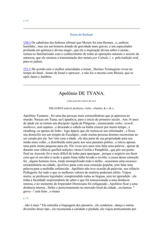 p. 152
Notas de Rodapé
150:1 Os cabalistas dos hebreus afirmar que Moisés foi esta Hermes , e, embora
humildes , mas era um homem dotado de gravidade mais graves, e um especulador
profunda em química e divina magia , que ele a inspiração divina sobre o monte ,
tornou-se familiarizado com o conhecimento de todas as operações naturais e secreto da
natureza, que ele ensinou a transmutação dos metais por Cabala, i. e. pela tradição oral,
para os judeus.
151:1 De acordo com o melhor autoridades a tomar , Hermes Trismegisto viveu no
tempo do faraó , tirano de Israel e opressor , e não foi o mesmo com Moisés, que se
opôs Janes e Jambres.
Apolônio DE TYANA,
COM ALGUNS CONTA DE SUA
MILAGRES notável, profecias, visões , relações, & c. & c,
Apolônio Tyanæus , foi uma das pessoas mais extraordinárias que já apareceu no
mundo. Nasceu em Tiana, na Capadócia, para o início do primeiro século . Aos 16 anos
de idade ele se tornou um discípulo rígida de Pitágoras , renunciando vinho, carneE
mulheres, sem sapatos , e deixando o cabelo ea barba crescer por muito tempo , e
cloathing -se apenas de linho : logo depois que ele tornou-se um reformador , e fixou
seu domicílio em um templo de Esculápio , onde muitas pessoas doentes recorreram ao
ser curado por ele. Ser vêm com a idade , ele deu parte de sua propriedade para seu
irmão mais velho , e distribuída outra parte aos seus parentes pobres , e reteve apenas
uma parte muito pequena para ele. Ele viveu seis anos sem falar uma palavra , apesar de
durante esse silêncio quelled sedições várias Cecília e Pamphilia , que pôs um ponto
final na Aspenda foi o mais difícil de todas para apaziguar , porque o negócio era fazer
com que os ouvidos à razão a quem fome tinha levada a revolta: a causa dessa comoção
foi , alguns homens ricos, tendo monopolizado todo o milho , ocasionou uma escassez
extraordinária na cidade; Apolônio parar com essa comoção popular, sem falar uma
palavra para a multidão enfurecida : Apolônio não teve ocasião de palavras, seu silêncio
Pythagoric fez tudo o que os melhores valores de oratória poderiam efeito. Viajou
muito, se professou legislador; compreendido todas as línguas, sem ter aprendido : ele
tinha a faculdade surpreendente de saber o que foi transacionado a uma distância
imensa, e no momento do Imperador Domiciano foi esfaqueado , Apolônio ficar a uma
distância imensa , Strike e posicionamento no mercado local da cidade , exclamou: "
greve - ! está feito , o tirano
p. 153
. não é mais " Ele entendia a linguagem dos pássaros , ele condenou , dança e outras
diversões desse tipo , ele recomenda a caridade e piedade, ele viajou praticamente por
 