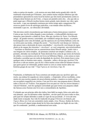 todos os países do mundo; . e ele morreu em uma idade muito grande dele vida foi
totalmente relacionado por Filóstrato , mas contém muitas relações fabuloso que não
pretendemos apresentá-los neste local há muitos que têm muito prontamente contra os
milagres deste homem aos de Cristo , e traçou um paralelo entre eles. . eles que não se
pode negar que o filósofo recebeu honras muito grande, tanto durante sua vida e após
sua morte , e que sua reputação continuou por muito tempo após o paganismo Ele
escreveu quatro livros de astrologia judiciária, e um tratado sobre sacrifícios ,
mostrando o que era . ser oferecida à divindade.
Não devemos omitir circunstâncias que tende para a honra desta pessoa venerável.
Conta-se que Aurélio tinha chegado a uma resolução , e tinha publikly declarou suas
intenções, para demolir a cidade de Tiana, Mas que Apolônio de Tiana, Um filósofo
antigo , de grande renome e autoridade, um verdadeiro amigo dos deuses , eo próprio
homenageado como uma divindade, que lhe apareceu em sua forma habitual, como ele
se retirou para sua tenda, e dirigiu-lhe assim: - "AurelianoSe você deseja ser vitorioso,
não penses mais a destruição de meus concidadãos ! -AurelianoSe você desejo de regra,
abster-se do sangue dos inocentes ! -Aureliano! , se você conquistar, seja misericordioso
" Aureliano se familiarizar com as características deste filósofo antigo , tendo visto a
sua imagem em vários templos , ele prometeu construir um templo e estátuas a ele; . e,
portanto, alteradas sua resolução de Tiana demissão Esta conta de que temos de homens
de crédito, e se encontrou com ele em livros na biblioteca Olpian , e nós somos os mais
inclinados a acreditar que em razão da dignidade da Apolônio, Pois jamais houve coisa
qualquer entre os homens mais santos , venerados , nobre e divina que Apolônio? Ele
devolveu a vida aos mortos, que ele fez e falou muitas coisas além do humano alcance ;
que quem quiser ser informado, podem reunir-se com as contas muitos deles nas
histórias gregas de sua vida ". Veja Vopiscus de Aureliano, Cap. 24.
p. 154
Finalmente, os habitantes de Tiana construiu um templo para sua Apolônio após sua
morte, sua estátua foi erguida em vários templos : o Imperador Adrian recolhidos, como
muitos de seus escritos quanto ele possivelmente poderia, e manteve-os muito seleto ,
em seu palácio magnífico em Antium, Com um livro raro, mas pequena deste é filósofo,
sobre a Oráculo de Trofônio. Este pequeno livro era para ser visto na Antium durante a
vida de Filóstrato , nem fez qualquer curiosidade que quer tornar essa pequena cidade
tão famosa como fizeram este livro raro e extraordinário de Apolônio .
É relatado que um príncipe sábio dos índios, bem hábil na magia, feitos sete anéis dos
sete planetas , que ele derramou sobre Apolônio , um dos quais ele usava todos os dias,
pelo qual ele sempre defendeu a saúde eo vigor da sua juventude , E viveu até uma
idade muito avançada. Sua vida foi traduzido do grego Filóstrato em francês, por
Vigners Blaise de, Com um comentário muito ampla, Artus Thomas, Senhor da Embry,
Um ParisienseE algum tempo desde há foi feita uma tradução em Inglês de sua vida ,
que foi condenado , proibido, e anathematized sem razão.
PETRUS DE Abano, OU PETER DA APONA,
DOUTOR EM PHYSIC FILOSOFIA E , & c. & c. & c.
 