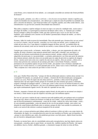 como brutos, com a maneira de levar adiante , se a concepção concedido aos animais não foram proibidos
de homem?
Após sua queda , portanto, seus olhos se abriram , e eles ficaram envergonhados: denota e significa que,
a partir da imundícia da concupiscência , eles sabiam que a cópula da carne foi proibido na castidade mais
pura e inocente da natureza, e que foram povoados com vergonha, quando, seus olhos sendo abertos , seus
entendimentos viu que haviam cometido obscenidade mais detestável .
Mas sobre a serpente e espírito maligno só estava no topo e no cume de a maldição toda , assim como o
privilégio da mulher, e as prerrogativas misterioso da bênção sobre a terra, viz. Semente que a mulher
deveria esmagar a cabeça da serpente. Então, que não é possível que a trazer na dor deve ser uma
maldição , pois realmente com a mesma voz do Senhor é pronunciada a bênção da mulher , ea vitória
sobre o espírito infernal.
Portanto, Adão foi criado na posse da imortalidade. Deus não pretende que o homem deve ser um animal
ou sensíveis criatura , nem ter nascido , concebeu, ou viver como um animal , pois a verdade ele foi
criado até um alma viva, E que depois a verdadeira imagem de Deus, pois ele , na medida difere da
natureza de um animal, como um ser imortal de um mortal, e como criatura de Deus , como de um bruto.
Lamento que a nossa escola , os homens , muitos deles , o desejo , por seus argumentos de ruído e de
orgulho, de atrair o homem a uma natureza animal total ( mais nada ), desenho ( por sua lógica ), a
essência de um homem essencialmente de uma natureza animal : porque, embora o homem depois
adquiridos da morte para si e sua posteridade , e, portanto, pode parecer a ser feita mais perto da natureza
das criaturas animais, ainda não estava em seu poder para ser capaz de perverter as espécies da imagem
divina : mesmo assim nem como era o espírito do mal, de um espírito , feito um animal , embora ele se
tornou mais próximo até a natureza de um animal, pelo ódio e vícios brutal. Portanto, o homem
permaneceu em sua própria espécie em que ele foi criado , por quantas vezes o homem é chamado um
animal ou ser vivente sensível, e é a sério pensado para ser tal , tantas vezes o texto é falsificado , que diz:
"Mas a serpente era o mais astuto do que todos os seres vivos do
p. 21
terra, que o Senhor Deus tinha feito, " porque ele fala da embarcação naturais e sutileza desse animal vivo
e rastejando Novamente, se a posição de ser verdade , o homem não foi direcionado para a propagação .
sementes ou carne, Nem ele aspire até uma alma sensível e , portanto, a alma sensível de geração
Adamical não é de uma espécie brutal, porque foi levantado por uma semente que queria a ordenação
original e limitação de qualquer espécie , e assim que, como o alma sensível no homem levantou-se, além
da intenção do Criador e da Natureza , por isso é de nenhuma espécie brutal, nem pode subsistir, a menos
que sejam continuamente ligada à mente, De onde ele é apoiado em sua vida.
Portanto , enquanto o homem não tem qualquer espécie brutal, ele não pode ser um animal em relação à
sua mente, e muito menos no que diz respeito à sua alma, que é de nenhuma espécie.
Por isso sei, que nem o espírito do mal, a natureza nem toda também pode, por qualquer meio ou qualquer
forma que seja, alterar a essência do homem vos dado do seu Criador , e por sua presciência determinou
que ele deveria permanecer continuamente , como ele foi criado , embora ele, nesse meio tempo , vestiu -
se com estranhas propriedades , como até natural ele do vice de sua própria vontade , pois como é um
absurdo de contar homem glorificado entre os animais, porque ele não é sem sentido ou sentimento, de
modo a ser sensível não mostrar a essência inseparável de um animal.
Vendo , pois, os nossos primeiros pais tinham ambos já sentiram o efeito em todo o seu corpo inteiro da
alimentação, da Apple, ou a concupiscência da carne em seus membros no Paraíso, que envergonhou -los
, porque os seus membros que, antes, eles poderiam governar a seu belo prazer , depois foram movidos
por um incentivo adequado para a luxúria .
Portanto, no mesmo barro, não só a mortalidade entrou pela concupiscência, mas hoje depois entrou em
uma geração , concebeu, para os quais foram , no mesmo dia , também expulsos do Paraíso : daí seguiu
um adúltero, lascivo, bestial , diabólica geração , e claramente incapaz de entrar no reino de Deus,
 