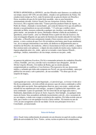 PETRUS APONENSIS ou APONUS , um dos filósofos mais famosos e os médicos de
seu tempo, nasceu AD 1250, em uma aldeia , situada a seis quilómetros da Pádua. Ele
estudou muito tempo na Paris, onde foi promovido ao grau de doutor em filosofia e
física, na prática de que ele foi muito bem sucedida , mas os seus honorários
extremamente elevado. Gabriel Naudé, Em seu Antiquitate Scholae Medicae
Parisiensis, Dá o seguinte relato dele: "Vamos próximo produzir Pedro de Apona , ou
Pedro de Abano , chamado o reconciliador , por conta do famoso livro que ele publicou
durante a sua permanência na sua universidade1. "- É certo que o médico estava
enterrado na Itália, escassos conhecida a qualquer um, incultas e sem adornos , até o seu
gênio tutelar , um morador de Apona, Destinada a libertar a Itália da sua barbárie e
ignorância, como Camilo , uma vez libertado Roma a partir do sítio da Gauleses, fez
uma investigação diligente em que parte da literatura do mundo educado foi mais feliz
cultivadas , a filosofia mais astutamente tratada e físico ensinou com a maior solidez e
pureza , e com a certeza de que Paris Só reivindicou esta honra, para lá que atualmente
voa , de se entregar inteiramente à sua tutela, ele dedicou-se diligentemente para os
mistérios da filosofia e da medicina , obteve a licenciatura eo louro em ambos , e depois
lhes ensinou tanto com aplausos : e depois de uma estadia de muitos anos, loaden com a
riqueza adquirida entre vós , árido , após ter se tornado o mais famoso filósofo ,
astrólogo , médico, matemático e de seu tempo, retorna ao seu país , onde,
p. 156
no parecer da judiciosa Scardeon, Ele foi o restaurador primeiro da verdadeira filosofia
e física. Gratidão , por isso, convida você a reconhecer suas obrigações , devido à
Michæl Angelus Blondus, Um médico de Roma, que no século passado,
comprometendo-se a publicar a Conciliationes Physiognomicæ de sua Aponensian
médico, e achando que tinha sido composta em ParisE, em sua universidade , optou por
publicá-los em nome e sob o patrocínio , de sua sociedade. "'Tis disse que ele era
suspeito de magia1,
p. 157
e perseguido por esse motivo pela Inquisição , e é provável que , se tivesse vivido até o
fim de seu julgamento , ele teria sofrido em pessoa o que ele estava condenado a sofrer
em efígie após sua morte. Seus apologistas observar, que o seu corpo , sendo privada
retirado de sua sepultura por seus amigos , escapou à vigilância dos inquisidores , que
teria condenado -o para ser queimado. Ele foi removido de um lugar para outro e,
finalmente, depositadas em Igreja de Santo Augustin, Sem Epitaph , ou qualquer outra
marca de honra. Seus acusadores atribuída inconsistentes com ele , eles o acusaram de
ser um mágico, e ainda com a negar a existência dos espíritos. Ele tinha aversão uma ao
leite, que a muito a ver um qualquer levá-la o fazia vomitar . Ele morreu no ano de
13161 no ano sexagésimo sexto de sua idade. Um de seus principais livros foi o
Conciliador , já mencionado.
Notas de Rodapé
155:1 Naude toma conhecimento do presente em um discurso no qual ele exalta a antiga
glória da universidade de Paris. Temos , acima, recitou as palavras de comprimento,
 