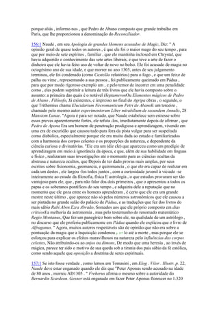 porque aliás , informe-nos , que Pedro de Abano composto que grande trabalho em
Paris, que lhe proporcionou a denominação do Reconciliador.
156:1 Naudé , em seu Apologia de grandes Homens acusados de Magic, Diz: " A
opinião geral de quase todos os autores , é que ele foi o maior mago do seu tempo , para
que por meio de sete espíritos , familiar , que ele mantinha inclosed em Chrystal, que
havia adquirido o conhecimento das sete artes liberais, e que teve a arte de fazer o
dinheiro que ele havia feito uso de voltar de novo no bolso. Ele foi acusado de magia no
octogésimo ano de sua idade, e que morrer no ano 1305, antes de seu julgamento
terminou, ele foi condenado (como Castelão relatórios) para o fogo , e que um feixe de
palha ou vime , representando a sua pessoa , foi publicamente queimado em Pádua ,
para que por modo rigoroso exemplo um , e pelo temor de incorrer em uma penalidade
como , eles podem suprimir a leitura de três livros que ele havia composto sobre o
assunto: a primeira das quais é o notável HeptameronOu Elementos mágicos de Pedro
de Abano , Filósofo, Já existentes, e impresso no final do Agripa obras , o segundo, o
que Trithemius chama Elucidarium Necromanticum Petri de AbanoE um terceiro ,
chamado pelo mesmo autor experimentorum Liber mirabilium de secundem Annulis, 28
Mansiom Lunae. "Agora é para ser notado, que Naude estabelece sem estresse sobre
essas provas aparentemente fortes, ele refuta -los, imediatamente depois de afirmar , que
Pedro de Apona Era um homem de penetração prodigiosa e aprendizagem, vivendo em
uma era de escuridão que causou tudo para fora da pista vulgar para ser suspeitada
como diabólica, especialmente porque ele era muito dada ao estudo e familiarizados
com a harmonia dos corpos celestes e os proporções da natureza, e dependente da
ciência curiosa e divinatórias. "Ele era um (diz ele) que apareceu como um prodígio de
aprendizagem em meio à ignorância da época, e que, além de sua habilidade em línguas
e físico , realizaram suas investigações até o momento para as ciências ocultas da
abstrusa e natureza ocultos, que Depois de ter dado provas mais amplas, por seus
escritos sobre fisionomia, geomancia, e quiromancia , o que ele era capaz de realizar em
cada um destes , ele largou -los todos juntos , com a curiosidade juvenil à viciado -se
inteiramente ao estudo da filosofia, física E astrologia , o que estudos provaram ser tão
vantajoso para ele, que , para não falar dos dois primeiros , que o apresentou a todos os
papas e os soberanos pontífices do seu tempo , e adquiriu dele a reputação que no
momento que ele goza entre os homens aprenderam , é certo que ele era um grande
mestre neste último , que aparece não só pelos números astronômicos que ele causou a
ser pintada no grande salão do palácio de Pádua, e as traduções que fez dos livros do
mais sábio Rabi Aben Ezra Abraão, Somados aos que ele próprio composto em dias
críticosEa melhoria da astronomia , mas pelo testemunho do renomado matemático
Regio Montanus, Que fez um panegírico bem sobre ele, na qualidade de um astrólogo ,
no discurso que ele proferiu publicamente em Pádua quando ele explicou que o livro de
Alfraganus. " Agora, muitos autores respeitáveis são de opinião que não era sobre a
pontuação da magia que a Inquisição condenou p. 157 lo até a morte , mas porque ele se
esforçou para explicar os efeitos maravilhosos na natureza pelo influências dos corpos
celestes, Não atribuindo-os ao anjos ou dimons, De modo que uma heresia , ao invés de
mágica, parece ter sido o motivo de sua queda sob a tirania dos pais sábio da fé católica,
como sendo aquele que oposição a doutrina de seres espirituais.
157:1 Se isto fosse verdade , como lemos em Tomasini , em Elog . Vilor . Illustr. p. 22,
Naude deve estar enganado quando ele diz que "Peter Aponus sendo acusado na idade
de 80 anos , morreu AD1305 . " Freherus afirma o mesmo sobre a autoridade do
Bernardin Scardeon. Gesner está enganado em fazer Peter Aponus florescer no 1.320
 