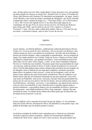 anos . Konig copiou esse erro. Mas o padre Rapin é muito mais grave erro, que qualquer
um deles quando ele coloca-o no século XVI , dizendo:Pedro de Apona, Um médico de
Pádua, Que floresceu sob Clemente VII, debochado sua imaginação , até agora , lendo o
Árabe filósofos, e por muito de estudar a astrologia de Alfraganus , que ele foi colocado
na Inquisição sobre a suspeita de magia, & c. " Veja Rapin Reflex. sur la Philosophiae,
n. 28. p. 360. Vossius tem seguido Gesner, E faz uma observação digna de ser
considerada. Ele diz que Pedro de Apona enviou seu livro, De Omnimoda Medicina,
para o Papa João XXII , que foi eleito no ano de 1316, e manteve a Pontifícia
Presidente 17 anos . Por isso, saber a idade deste médico. Mas se a 1316 anos foi a de
sua morte , a conclusão é injusto , nem se claro Vossius de um erro.
Apuleio,
O filósofo platônico,
Lucius Apuleio , um filósofo platônico , publicamente conhecido pela famosa obra do
Golden Ass, Viveu no século II, sob a Antoninos . Ele era um nativo de Madaura, uma
colônia romana em África; sua família era considerável , ele tinha sido bem educada , e
possuía um exterior elegante , tinha a sagacidade ea aprendizagem , mas era suspeito de
magia. Ele estudou primeiro em Carthage, Então em Atenas, e depois em Roma, Onde
ele adquiriu a língua latina , sem qualquer assistência . Uma curiosidade insaciável de
saber tudo o levou a fazer várias viagens , e entra -se em várias irmandades religiosas .
Ele iria ver o fundo dos seus mistérios. Ele passou quase toda sua propriedade em viajar
, de sorte que, sendo devolvido ao Roma, E tendo o desejo de dedicar-se ao serviço de
Osiris, Ele não tinha dinheiro para custear a despesa das cerimônias da sua recepção, ele
foi obrigado a fazer o dinheiro de sua roupa para completar o montante necessário :
depois disso, ele ganhou a vida a invocar , e como ele era eloqüente e sutil, ele não
queria causas, algumas das quais foram muito consideráveis. Mas ele melhorou o seu
destino muito mais por um casamento afortunado do que pelo suplicante. Uma viúva ,
cujo nome era Pudentilla , nem jovem , nem justo, mas que tinha uma propriedade boa ,
pensei que ele vale seu aviso prévio. Ele não era tímido , nem era solícito para manter
sua ótima pessoa , seu humor , seu asseio , e sua eloqüência , por algum jovem casou-se
com esta viúva rica chearfully (e com a filosofia mais se tornando superou todas as
paixões turbulentas , o que poderia chamar a ele nas armadilhas de beleza ), numa casa
de campo perto , uma cidade marítima da África. Este casamento . chamou -lhe uma
incômoda lei terno. As relações desta senhora dois filhos pediu que ele tinha feito uso
da magia da arte de possuir -se de sua
p. 159
pessoa e dinheiro, eles o acusaram de ser pior do que um mágico, viz. um assistente ,
antes de Cláudio Máximo, Procônsul de África. Ele defendeu-se com grande vigor1. Seu
pedido de desculpas, que ele proferiu perante os juízes,
p. 160
nos fornece exemplos de artifícios mais vergonhosa que a vilania de um caluniador
insolente é capaz de colocar em prática1. Apuleio foi extremamente trabalhosa, e
composto de vários livros , alguns em verso e outro em prosa , das quais apenas uma
 