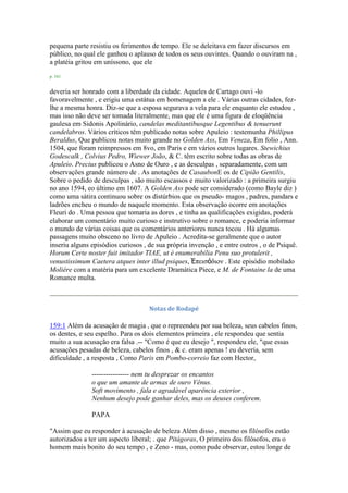 pequena parte resistiu os ferimentos de tempo. Ele se deleitava em fazer discursos em
público, no qual ele ganhou o aplauso de todos os seus ouvintes. Quando o ouviram na ,
a platéia gritou em uníssono, que ele
p. 161
deveria ser honrado com a liberdade da cidade. Aqueles de Cartago ouvi -lo
favoravelmente , e erigiu uma estátua em homenagem a ele . Várias outras cidades, fez-
lhe a mesma honra. Diz-se que a esposa segurava a vela para ele enquanto ele estudou ,
mas isso não deve ser tomada literalmente, mas que ele é uma figura de eloqüência
gaulesa em Sidonis Apolinário, candelas meditantibusque Legentibus & tenuerunt
candelabros. Vários críticos têm publicado notas sobre Apuleio : testemunha Phillipus
Beraldus, Que publicou notas muito grande no Golden Ass, Em Veneza, Em folio , Ann.
1504, que foram reimpressos em 8vo, em Paris e em vários outros lugares. Stewichius
Godescalk , Colvius Pedro, Wiewer João, & C. têm escrito sobre todas as obras de
Apuleio. Precius publicou o Asno de Ouro , e as desculpas , separadamente, com um
observações grande número de . As anotações de CasaubonE os de Cipião Gentilis,
Sobre o pedido de desculpas , são muito escassos e muito valorizado : a primeira surgiu
no ano 1594, eo último em 1607. A Golden Ass pode ser considerado (como Bayle diz )
como uma sátira continuou sobre os distúrbios que os pseudo- magos , padres, pandars e
ladrões encheu o mundo de naquele momento. Esta observação ocorre em anotações
Fleuri do . Uma pessoa que tomaria as dores , e tinha as qualificações exigidas, poderá
elaborar um comentário muito curioso e instrutivo sobre o romance, e poderia informar
o mundo de várias coisas que os comentários anteriores nunca tocou . Há algumas
passagens muito obsceno no livro de Apuleio . Acredita-se geralmente que o autor
inseriu alguns episódios curiosos , de sua própria invenção , e entre outros , o de Psiquê.
Horum Certe noster fuit imitador TIAE, ut è enumerabilia Penu suo protulerit ,
venustissimum Caetera atques inter illud psiques, Ἐπειζόδιον . Este episódio mobilado
Molière com a matéria para um excelente Dramática Piece, e M. de Fontaine la de uma
Romance multa.
Notas de Rodapé
159:1 Além da acusação de magia , que o repreendeu por sua beleza, seus cabelos finos,
os dentes, e seu espelho. Para os dois elementos primeira , ele respondeu que sentia
muito a sua acusação era falsa .-- "Como é que eu desejo ", respondeu ele, "que essas
acusações pesadas de beleza, cabelos finos , & c. eram apenas ! eu deveria, sem
dificuldade , a resposta , Como Paris em Pombo-correio faz com Hector,
---------------- nem tu desprezar os encantos
o que um amante de armas de ouro Vênus.
Soft movimento , fala e agradável aparência exterior ,
Nenhum desejo pode ganhar deles, mas os deuses conferem.
PAPA
"Assim que eu responder à acusação de beleza Além disso , mesmo os filósofos estão
autorizados a ter um aspecto liberal; . que Pitágoras, O primeiro dos filósofos, era o
homem mais bonito do seu tempo , e Zeno - mas, como pude observar, estou longe de
 