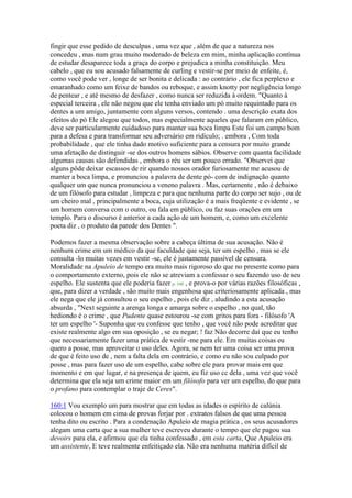 fingir que esse pedido de desculpas , uma vez que , além de que a natureza nos
concedeu , mas num grau muito moderado de beleza em mim, minha aplicação contínua
de estudar desaparece toda a graça do corpo e prejudica a minha constituição. Meu
cabelo , que eu sou acusado falsamente de curling e vestir-se por meio de enfeite, é,
como você pode ver , longe de ser bonita e delicada : ao contrário , ele fica perplexo e
emaranhado como um feixe de bandos ou reboque, e assim knotty por negligência longo
de pentear , e até mesmo de desfazer , como nunca ser reduzida à ordem. "Quanto à
especial terceira , ele não negou que ele tenha enviado um pó muito requintado para os
dentes a um amigo, juntamente com alguns versos, contendo . uma descrição exata dos
efeitos do pó Ele alegou que todos, mas especialmente aqueles que falaram em público,
deve ser particularmente cuidadoso para manter sua boca limpa Este foi um campo bom
para a defesa e para transformar seu adversário em ridículo; . embora , Com toda
probabilidade , que ele tinha dado motivo suficiente para a censura por muito grande
uma afetação de distinguir -se dos outros homens sábios. Observe com quanta facilidade
algumas causas são defendidas , embora o réu ser um pouco errado. "Observei que
alguns pôde deixar escassos de rir quando nossos orador furiosamente me acusou de
manter a boca limpa, e pronunciou a palavra de dente pó- com de indignação quanto
qualquer um que nunca pronunciou a veneno palavra . Mas, certamente , não é debaixo
de um filósofo para estudar , limpeza e para que nenhuma parte do corpo ser sujo , ou de
um cheiro mal , principalmente a boca, cuja utilização é a mais freqüente e evidente , se
um homem conversa com o outro, ou fala em público, ou faz suas orações em um
templo. Para o discurso é anterior a cada ação de um homem, e, como um excelente
poeta diz , o produto da parede dos Dentes ".
Podemos fazer a mesma observação sobre a cabeça última de sua acusação. Não é
nenhum crime em um médico da que faculdade que seja, ter um espelho , mas se ele
consulta -lo muitas vezes em vestir -se, ele é justamente passível de censura.
Moralidade na Apuleio de tempo era muito mais rigoroso do que no presente como para
o comportamento externo, pois ele não se atreviam a confessar o seu fazendo uso de seu
espelho. Ele sustenta que ele poderia fazer p. 160 , e prova-o por várias razões filosóficas ,
que, para dizer a verdade , são muito mais engenhosa que criteriosamente aplicada , mas
ele nega que ele já consultou o seu espelho , pois ele diz , aludindo a esta acusação
absurda , "Next seguinte a arenga longa e amarga sobre o espelho , no qual, tão
hediondo é o crime , que Pudente quase estourou -se com gritos para fora - filósofo 'A
ter um espelho '- Suponha que eu confesse que tenho , que você não pode acreditar que
existe realmente algo em sua oposição , se eu negar; ! faz Não decorre daí que eu tenho
que necessariamente fazer uma prática de vestir -me para ele. Em muitas coisas eu
quero a posse, mas aproveitar o uso deles. Agora, se nem ter uma coisa ser uma prova
de que é feito uso de , nem a falta dela em contrário, e como eu não sou culpado por
posse , mas para fazer uso de um espelho, cabe sobre ele para provar mais em que
momento e em que lugar, e na presença de quem, eu fiz uso cc dela , uma vez que você
determina que ela seja um crime maior em um filósofo para ver um espelho, do que para
o profano para contemplar o traje de Ceres".
160:1 Vou exemplo um para mostrar que em todas as idades o espírito de calúnia
colocou o homem em cima de provas forjar por . extratos falsos de que uma pessoa
tenha dito ou escrito . Para a condenação Apuleio de magia prática , os seus acusadores
alegam uma carta que a sua mulher teve escreveu durante o tempo que ele pagou sua
devoirs para ela, e afirmou que ela tinha confessado , em esta carta, Que Apuleio era
um assistente, E teve realmente enfeitiçado ela. Não era nenhuma matéria difícil de
 
