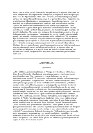 fazer a corte acreditar que ela tinha escrito isso, pois apenas ler algumas palavras de sua
carta , independente do que precedidos ou seguidos , e ninguém os pressionou para que
leia o todo. Na Apuleio última cobriu com a confusão , recitando toda a passagem da
carta de sua esposa. Depreende-se que, longe de se queixar de Apuleio , ela justifica ele,
e artisticamente ridicularizado os seus acusadores . Estas são suas palavras : você vai
descobrir que precisamente nas mesmas condições pode ou condenar ou justificar
Apuleio, De acordo como eles são tomados com ou sem o que os precede. "Estar
disposto a casar-se, pelas razões que já mencionei, o senhor me convenceu a fazer a
escolha deste homem , gostando dele, e desejosos , por meus meios , para fazer dele um
membro da família . Mas agora, em a instigação dos homens ímpios, Apuleio deve ser
informado contra como um mago ( ou assistente ), e eu , em verdade, estou encantada
por ele. . eu adoro ele: venha para mim antes de minha razão não me "Ele agrava este
tipo de fraude como ela merece, suas palavras merecem ser gravada em letras de ouro,
para impedir (se possível) todos os caluniadores de praticar as fraudes semelhantes. Ele
diz: " Há muitas coisas que, produzidos por si só, pode ser susceptível de calúnia.
Qualquer discurso podem fornecer a matéria da acusação, se o que está relacionado com
que precedem as palavras ser roubado de sua introdução , se algumas coisas ser
suprimida a seu bel prazer , e se o que é falado por meio de censura aos outros, para
inventar uma calúnia , ser pronunciada pelo leitor como uma afirmação da verdade
sobre isso. "
ARISTÓTELES,
O peripatético.
ARISTÓTELES , comumente chamado de Príncipe dos Filósofos, ou o filósofo , a
título de excelência , foi o fundador de uma seita que superou , e ao tempo mesmo
engolido todo o resto. Não , mas que teve reverso da fortuna , por sua vez ,
especialmente no século XVII , em que foi violentamente abalada , embora os teólogos
católicos , por um lado , e os protestantes , por outro , têm executado (como para a
atenuação de fogo ) para o seu alívio, e se fortificaram com tanta força , pelo braço
secular, contra a nova filosofia, que não se gosta de perder seu domínio. Sr. Moreri
reuniu-se com tantos bons materiais em uma obra do pai Rapin, que deu um artigo
muito grande de Aristóteles, o suficiente para dispensar qualquer assistência. Assim , eu
desenho não para ampliar em cima dele , tanto quanto o sujeito pode permitir , mas deve
contentar-me com a observação de alguns dos erros que tenho recolhido sobre este
filósofo. Não é certo que Aristóteles farmácia praticado na Atenas enquanto ele era um
discípulo de Platão, Nem é mais certo que ele não fez. Muito pouco crédito deve ser
dado a uma tradição corrente que ele aprendeu várias coisas de uma Judeu, e muito
menos uma história de sua conversão fingiu Judaísmo. Eles que fingir que ele nasceu
Judeu, São muito mais grosseiramente equivocado : o erro apontar de uma certa
passagem ocasionou esse erro. Eles estão enganados que dizem que ele era um discípulo
de Sócrates por três anos, para Sócrates morreu 15 anos antes Aristóteles nasceu.
Aristóteles" comportamento da direção de seu mestre Platão está diversas relacionada
com : alguns devem ter pensado que , por vaidade prodigiosa e ingratidão , ele
colocaram altar contra altar , ou seja, ele ergueu uma escola em Atenas durante o Platão
vida, e em oposição a ele : outros dizem que ele não tenha criado para um professor até
depois da morte de seu mestre. Estamos
 