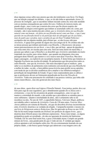 p. 163
disse algumas coisas sobre seus amores que não são totalmente a seu favor. Foi fingiu
que sua afeição conjugal era idólatra , e que, se ele não tinha se aposentado Atenas, O
processo de irreligião , que os sacerdotes tinham iniciado contra ele, teria sido atendido
com as mesmas consequências que contra Sócrates. Embora ele merecia muito, um
grande elogio , mas é certo que a maioria dos erros que lhe dizem respeito são
encontrados na elogios extravagantes que tenham se acumulado sobre ele: como, por
exemplo , não é uma mentira dos pés a dizer, que se Aristóteles falou em sua filosofia
natural como um homem , ele falou em sua filosofia moral como um Deus , e que é uma
questão em sua filosofia moral se ele participa mais do advogado que do sacerdote ,
mais do padre que o profeta, mais o profeta do que de Deus? Cardeal Pallavinci
escrúpulos não em alguma medida, para afirmar que , se não tivesse sido para
Aristóteles, A igreja teria gostado de alguns dos seus artigos de fé. Os cristãos não são
as únicas pessoas que tenham autorizado a sua filosofia , o Maometanos são pouco
menos preconceituosos em seu favor , e nos é dito, que até hoje , apesar da ignorância
que reina entre eles, ter escolas para esta seita. Será um tema eterno de maravilha, a
pessoas que sabem o que a filosofia é, ao descobrir que Aristóteles autoridade era muito
respeitado nas escolas, para várias idades , que quando um disputante citou uma
passagem deste filósofo, que manteve o tese ousava nem dizer TransSeat, Mas deve
negar a passagem , ou explicá-lo em sua própria maneira. É desta forma que tratamos as
Sagradas Escrituras nas escolas divindade. Os parlamentos que têm proscritos todos os
outra filosofia , mas que de Aristóteles, São mais desculpável que os médicos : para
saber se os membros do parlamento eram realmente convencido de que essa filosofia foi
a melhor de todas , ou não , o bem público possa levá-los para proibir novas opiniões,
com medo de que as divisões acadêmicas deve ampliar a sua influência maligna à
perturbação da tranqüilidade do Estado. O que é mais surpreendente para os sábios é
que os professores devem ser fortemente prejudicada em favor da Filosofia de
Aristóteles. Tinha esse preconceito foi confinado à sua poesia e retórica, que tinha sido
menos maravilhosos , mas eles gostavam dos mais fracos
p. 164
de suas obras , quero dizer sua Lógica e Filosofia Natural1. Essa justiça, porém, deve ser
feito para cego de seus seguidores, que o abandonaram quando ele se choca com o
cristianismo , e isso ele fez em pontos de grande consequência , uma vez que ele
manteve a eternidade do mundo, e não acredito que a providência se estendeu para os
seres sublunares . Quanto à imortalidade da alma , não é certamente sabe se ele
reconhece ou não2. No ano de 1647, o capuchinho famoso, Valeriano Magni, publicou
um trabalho sobre o ateísmo de Aristóteles. Cerca de 130 anos antes, Venerius Marc
Antony publicou um sistema de filosofia , em que ele descobriu diversas inconsistências
entre Aristóteles doutrina e as verdades da religião . Campanella mantido o mesmo em
seu livro de Religionem anúncio Reductione, Que foi aprovado na Roma no ano 1630 .
Não foi há muito tempo mantida em Holland, nos prefácios de alguns livros , que a
doutrina deste filósofo pouco mas diferiam espinosismo . Nesse meio tempo , se alguns
peripatéticos pode ser acreditado , ele não era ignorante do mistério da Santíssima
Trindade. Ele fez uma final muito boa, e goza a felicidade eterna. Compôs um grande
número de livros , uma grande parte do que é vindo até nós. É verdade que alguns
críticos apontam a mil escrúpulos sobre eles. Ele era extremamente honrado em sua
própria cidade , e não houve querer hereges que adoravam a sua imagem com a de
 