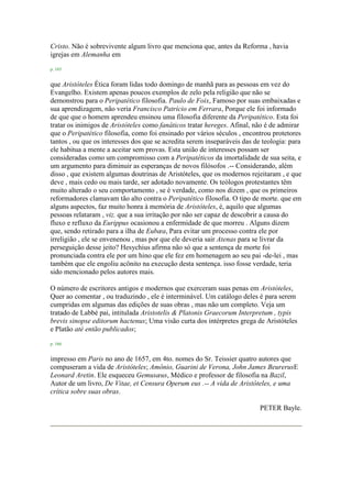 Cristo. Não é sobrevivente algum livro que menciona que, antes da Reforma , havia
igrejas em Alemanha em
p. 165
que Aristóteles Ética foram lidas todo domingo de manhã para as pessoas em vez do
Evangelho. Existem apenas poucos exemplos de zelo pela religião que não se
demonstrou para o Peripatético filosofia. Paulo de Foix, Famoso por suas embaixadas e
sua aprendizagem, não veria Francisco Patrício em Ferrara, Porque ele foi informado
de que que o homem aprendeu ensinou uma filosofia diferente da Peripatético. Esta foi
tratar os inimigos de Aristóteles como fanáticos tratar hereges. Afinal, não é de admirar
que o Peripatético filosofia, como foi ensinado por vários séculos , encontrou protetores
tantos , ou que os interesses dos que se acredita serem inseparáveis das de teologia: para
ele habitua a mente a aceitar sem provas. Esta união de interesses possam ser
consideradas como um compromisso com a Peripatéticos da imortalidade de sua seita, e
um argumento para diminuir as esperanças de novos filósofos .-- Considerando, além
disso , que existem algumas doutrinas de Aristóteles, que os modernos rejeitaram , e que
deve , mais cedo ou mais tarde, ser adotado novamente. Os teólogos protestantes têm
muito alterado o seu comportamento , se é verdade, como nos dizem , que os primeiros
reformadores clamavam tão alto contra o Peripatético filosofia. O tipo de morte. que em
alguns aspectos, faz muito honra à memória de Aristóteles, é, aquilo que algumas
pessoas relataram , viz. que a sua irritação por não ser capaz de descobrir a causa do
fluxo e refluxo da Eurippus ocasionou a enfermidade de que morreu . Alguns dizem
que, sendo retirado para a ilha de Eubæa, Para evitar um processo contra ele por
irreligião , ele se envenenou , mas por que ele deveria sair Atenas para se livrar da
perseguição desse jeito? Hesychius afirma não só que a sentença de morte foi
pronunciada contra ele por um hino que ele fez em homenagem ao seu pai -de-lei , mas
também que ele engoliu acônito na execução desta sentença. isso fosse verdade, teria
sido mencionado pelos autores mais.
O número de escritores antigos e modernos que exerceram suas penas em Aristóteles,
Quer ao comentar , ou traduzindo , ele é interminável. Um catálogo deles é para serem
cumpridas em algumas das edições de suas obras , mas não um completo. Veja um
tratado de Labbé pai, intitulada Aristotelis & Platonis Graecorum Interpretum , typis
brevis sinopse editorum hactenus; Uma visão curta dos intérpretes grega de Aristóteles
e Platão até então publicados;
p. 166
impresso em Paris no ano de 1657, em 4to. nomes do Sr. Teissier quatro autores que
compuseram a vida de Aristóteles; Amônio, Guarini de Verona, John James BeurerusE
Leonard Aretin. Ele esqueceu Gemusæus, Médico e professor de filosofia na Bazil,
Autor de um livro, De Vitae, et Censura Operum eus .-- A vida de Aristóteles, e uma
crítica sobre suas obras.
PETER Bayle.
 
