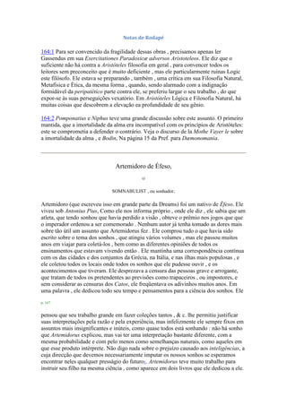 Notas de Rodapé
164:1 Para ser convencido da fragilidade dessas obras , precisamos apenas ler
Gassendus em sua Exercitationes Paradoxicæ adversos Aristoteleos. Ele diz que o
suficiente não há contra a Aristóteles filosofia em geral , para convencer todos os
leitores sem preconceito que é muito deficiente , mas ele particularmente ruínas Logic
este filósofo. Ele estava se preparando , também , uma crítica em sua Filosofia Natural,
Metafísica e Ética, da mesma forma , quando, sendo alarmado com a indignação
formidável da peripatético parte contra ele, se preferiu largar o seu trabalho , do que
expor-se às suas perseguições vexatório. Em Aristóteles Lógica e Filosofia Natural, há
muitas coisas que descobrem a elevação ea profundidade de seu gênio.
164:2 Pomponatius e Niphus teve uma grande discussão sobre este assunto. O primeiro
mantida, que a imortalidade da alma era incompatível com os princípios de Aristóteles:
este se comprometia a defender o contrário. Veja o discurso de la Mothe Vayer le sobre
a imortalidade da alma , e Bodin, Na página 15 da Pref. para Dæmonomania.
Artemidoro de Éfeso,
O
SOMNABULIST , ou sonhador.
Artemidoro (que escreveu isso em grande parte da Dreams) foi um nativo de Éfeso. Ele
viveu sob Antonius Pius, Como ele nos informa próprio , onde ele diz , ele sabia que um
atleta, que tendo sonhou que havia perdido a visão , obteve o prêmio nos jogos que que
o imperador ordenou a ser comemorado . Nenhum autor já tenha tomado as dores mais
sobre tão útil um assunto que Artemidorus fez . Ele comprou tudo o que havia sido
escrito sobre o tema dos sonhos , que atingiu vários volumes , mas ele passou muitos
anos em viajar para coletá-los , bem como as diferentes opiniões de todos os
ensinamentos que estavam vivendo então . Ele mantinha uma correspondência contínua
com os das cidades e dos conjuntos da Grécia, na Itália, e nas ilhas mais populosas , e
ele coletou todos os locais onde todos os sonhos que ele pudesse ouvir , e os
acontecimentos que tiveram. Ele desprezava a censura das pessoas grave e arrogante,
que tratam de todos os pretendentes ao previsões como trapaceiros , ou impostores, e
sem considerar as censuras dos Catos, ele freqüentava os adivinhos muitos anos. Em
uma palavra , ele dedicou todo seu tempo e pensamentos para a ciência dos sonhos. Ele
p. 167
pensou que seu trabalho grande em fazer coleções tantos , & c. lhe permitiu justificar
suas interpretações pela razão e pela experiência, mas infelizmente ele sempre fixos em
assuntos mais insignificantes e inúteis, como quase todos está sonhando : não há sonho
que Artemidorus explicou, mas vai ter uma interpretação bastante diferente, com a
mesma probabilidade e com pelo menos como semelhanças naturais, como aqueles em
que esse produto intérprete. Não digo nada sobre o prejuízo causado aos inteligências, a
cuja direcção que devemos necessariamente imputar os nossos sonhos se esperamos
encontrar neles qualquer presságio do futuro1. Artemidorus teve muito trabalho para
instruir seu filho na mesma ciência , como aparece em dois livros que ele dedicou a ele.
 