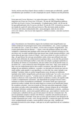 Assim, ansiosa uma busca depois desses estudos é o menor para ser admirado , quando
consideramos que acreditava -se sob a inspiração do Apollo. Dedicou sua três primeiras
p. 168
livros para um Cassius Maximus, e os outros dois para o seu filho .-- Eles foram
impressos em Grego em Veneza nos 1518 anos . No ano de 1603 Rigaultius publicou
em Paris em Grego e Latina, Com anotações. A tradução para o latim , ele fez uso do
foi que publicado pela John Cornarius em Bazil, No ano de 1539. Artemidorus escreveu
um tratado de augúrioE outra sobre quiromancia, Mas não temos ainda um deles.
Tertuliano não tomou conhecimento dele , nessa passagem, onde ele cita vários
onirocritic autores , mas Lucian não esquecê-lo , embora os nomes , mas dois escritores
desta classe.
Notas de Rodapé
167:1 Encontramos em Artemidorus alguns dos incidentes mais insignificantes nos
sonhos notado por ele pressagiar muito coisas extraordinárias , tais , como se qualquer
um sonhos de seus , o nariz ou os dentes , ou tal como os sujeitos insignificantes , tais
eventos particulares devem denotar .- - Agora, como não podemos atribuir um sonho
verdadeiro e importante para qualquer outra causa que não o celestial inteligências, Ou
um dimon mal, ou então a própria alma (que possui uma virtude inerente profético , pois
temos plena de que trata o nosso de Magia , onde temos falado de sonhos proféticos), -
digo , do qual desses faz com que um produtos sonho, temos que atribuem mas uma
parcela muito deficiente do conhecimento de qualquer deles, se nós não lhes permitem
capaz de dar uma informação melhor e mais claro em relação a qualquer catástrofe ou
de mudança de fortuna ou circunstâncias, não por sonhar com um de prurido nasal, ou
um dente cair , e uma centena de outros brinquedos como estes - digo, esses modos de
ditar -nos um conhecimento prévio dos eventos a acontecer, não pode deixar de ser
indigno de sua sabedoria, prudência , ou poder, e se não pode nos instruir por meio de
sinais melhor, quão grande é a sua ignorância, e se eles não vão, como é grande a sua
maldade ? portanto, todos os sonhos insignificantes como são para ser totalmente
rejeitado como inútil e insignificante, pois devemos lembrar que "um sonho vem através
da multiplicidade de negócios, " e muitas vezes de outra forma , mas sonhos , como
estamos a observar e tirar as previsões de futuros acidentes e eventos, são aqueles onde
o sonho é completamente consistente , não dependendo de qualquer discurso antes ,
acidentes ou outras circunstâncias semelhantes , do mesmo modo que a pessoa que
gostaria de sonhos verdade, deve de modo dispor-se a tornar-se um beneficiário ajuste
do os poderes celestiais , mas isso só pode ser feito por uma dieta temperada e frugal ,
uma mente curvados sobre contemplação sublime, o desejo religioso de ser informada
de qualquer infortúnio acidente, ou evento, que poderia introduzir a miséria , a pobreza,
ou distração da mente , assim como quando sabemos que , para implorar o mesmo com
a oração para a sabedoria divina, que ele teria prazer em desviar o iminente mal , Ou
que nos permitam cumprir o mesmo com firmeza, e suportar com paciência até que a
vontade da Deidade é realizado. Essas são as coisas que deveríamos estar desejosos de
receber informações por sonho, visão, Ou algo parecido , e muitos dos quais são muitas
vezes verdadeiramente avisado, e assim predizer coisas que virão , também um
presságio da morte de certos amigos , tudo que eu sei pela experiência de ser verdadeiro
e provável.
 