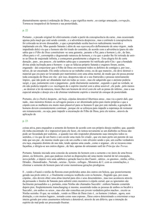 diametralmente oposta à ordenação de Deus, o que significa morte , eo castigo ameaçado, corrupção,
Tornou-se inseparável do homem e sua posteridade,
p. 22
Portanto , o pecado original foi efetivamente criado a partir da concupiscência da carne , mas ocasionado
apenas pela maçã que está sendo comido , e a advertência desprezou , mas o estímulo à concupiscência
foi colocada na árvore dissuadido , e que a propriedade oculta lascivos radicalmente inserido e
implantado em ele. Mas quando Satanás ( além de sua esperançaEo defloramento de uma virgem , nada
impedindo dele) viu que o homem não foi tirado do caminho, de acordo com a advertência (para ele não
sabia que o Filho de Deus constituíram -se uma garantia , perante o Pai, para o homem ), ele , de fato,
olhou para o vil , corrompido e degenerado natureza do homem, e viu que o poder lhe foi retirada de unir-
se ao Deus de majestade infinita, e começaram grandemente a alegrar-se . Essa alegria foi de curta
duração , para , aos poucos , ele também sabia que o casamento foi ratificado pelo Céu - que a bondade
divina ainda inclinada para o homem - e que as falácias próprio Satanás e enganos foram, assim,
enganado : daí conjecturar que o Filho de Deus era restaurar todos os defeitos de contágio e, por isso ,
talvez, de ser encarnado. Ele então colocou-se ao trabalho como, ou de que maneira , ele deve destruir o
material que era para ser levantado por matrimônio com uma alma mortal, de modo que ele possa prestar
toda concepção de Deus em vão : por isso, despertou não só o seu fratricides e pessoas notoriamente
ímpios , que não pode ser abundante mal em todas as vezes , mas ele adquirido que o ateísmo poderia
surgir, e que, juntamente com o paganismo , pode diariamente aumentar , segundo o qual na verdade, se
ele não poderia impedir a co- tecelagem de o espírito imortal com a alma sensível , ele pode , pelo menos
, ao destruir a lei da natureza, trazer-lhes um homem de nível com ele sob as penas do inferno , mas a sua
especial atenção e desejo era o de eliminar totalmente espírito o imortal do estoque de posteridade.
Portanto, ele (o Diabo) desperta , até hoje, cópulas detestável libertinos ateus , mas viu a partir dali, que
nada , mas monstros brutais ou selvagens passou a ser abominado pelos pais muito próprias e que a
cópula com as mulheres era muito mais plausível para os homens E que por este método, a geração de
homens devem constantemente continuar , porque ele se esforçou para impedir a esperança de restaurar
um remanescente , ou seja, para impedir a encarnação do Filho de Deus, pois ele tentou , através da
aplicação de
p. 23
coisas ativa, para enquadrar a semente do homem de acordo com seu próprio desejo maldito; que, quando
ele tinha encontrado vã e impossível para ele fazer, ele tentou novamente se um diabinho ou bruxa não
pode ser fecundada por sodomia , e quando isso não responder plenamente suas intenções todos os
sentidos, e viu que de um burro e um cavalo uma mula foi criado , que era mais perto um parente de sua
mãe que seu pai , do mesmo modo que a de um coelho e rato silvestre sendo o pai, um coelho verdadeiro
era raça, enquanto distinto de sua mãe, tendo apenas uma cauda , como o arganaz , ele se recusou estas
façanhas, e dirigiu-se aos outros dignos , de fato, apenas do artesanato sutil do Príncipe das Trevas.
Portanto, Satanás iniciada uma conexão da semente do homem com a semente e no útero de uma bruxa
júnior, ou feiticeira , para que pudesse excluir as disposições até uma mente imortal de tal concepção,
nova polido , e depois veio uma adúltera e geração lasciva dos Faunii , sátiros , os gnomos , ninfas, silfos ,
Dríades , Hamodriades , Neriads , sereias , Syrens , esfinges , Monstros & C, com as constelações, e
eliminar a semente do homem para tal como monstruosa gerações prodigiosa.
E , vendo a Faunii e ninfas da floresta eram preferidos antes dos outros em beleza, que posteriormente
gerada sua prole entre si , e finalmente começou wedlocks com os homens , fingindo que, por essas
cópulas , eles devem obter uma alma imortal para eles e seus descendentes , mas isso aconteceu através
da persuasão e ilusões de Satanás para admitir estes monstros à cópula carnal, que os ignorantes são
facilmente persuadidos a e, portanto, estas Ninfas são chamados Succubii : embora Satanás cometido
depois pior, freqüentemente transchanging si mesmo, assumindo todas as pessoas de ambos os Incubii e
Succubii , em ambos os sexos , mas eles não concebeu um jovem verdadeira pelos machos , exceto as
Ninfas sozinho. O que, na verdade , vendo os filhos de Deus (isto é , os homens ) tinham , agora, sem
distinção, e em muitos lugares , tomado como suas esposas , Deus estava determinado a exterminar a raça
inteira gerado por estes casamentos infernais e detestável, através de um dilúvio, que a intenção do
espírito do mal pode ser processado frustrar.
 