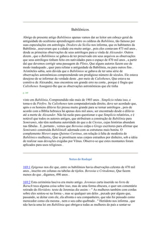 Babilônicos.
Abrigo do presente artigo Babilônios apenas vamos dar ao leitor um esboço geral da
antiguidade do ocultismo aprendizagem entre os caldeus da Babilônia, tão famoso por
suas especulações em astrologia. Diodoro da Sicília nos informa, que os habitantes da
Babilônia , asseveram que a cidade era muito antigo , pois eles contavam 473 mil anos ,
desde as primeiras observações de seus astrólogos para a vinda de Alexander. Outros
dizem , que o Babilônios se gabava de ter preservado em seus arquivos as observações
que seus astrólogos tinham feito em natividades para o espaço de 470 mil anos , a partir
daí que devemos corrigir uma passagem de Plínio, Que alguns autores fazem uso de
modo inadequado , quer para refutar a antiguidade da Babilônia, ou para outros fins .
Aristóteles sabia, sem dúvida que o Babilônios se gabava de ter uma série de
observações astronômicas compreendendo um prodigioso número de séculos. Ele estava
desejoso de se informar da verdade deste , por meio de Calisthenes, Que estava na
comitiva de Alexandre, mas encontrou um grande erro na conta , porque é fingia que
Calisthenes Assegurei-lhe que as observações astronômicas que ele tinha
p. 169
visto em Babilônia, Compreendido não mais de 1903 anos . Simplício relata isso, e
toma-o de Pórfiro. Se Calisthenes tem computadorizada direito, deve ser acordado que,
após o os homens dilúvio fez pressa muito grande para se tornar astrólogos , pois de
acordo com a Bíblia hebraica há apenas dois mil anos1 ser encontrado desde o dilúvio
até a morte de Alexander. Não há razão para questionar o que Simplício relatórios, e é
notável que todos os autores antigos, que atribuíram a construção de Babilônia para
Semiramis, não têm nenhuma autoridade do que a de Ctesias, cujas histórias abundam
nas fábulas . E, portanto , vemos que Berosius culpa o Grego escritores para afirmar que
Semiramis construída BabilôniaE adornada com as estruturas mais bonita. O
complemento Moreri aspas Quintus Curtinus, em relação à falta de modéstia do
Babilônico mulheres2, Que se prostituem seus corpos estranhos por dinheiro, sob a idéia
de realizar suas devoções exigidas por Vênus. Observe-se que estes montantes foram
aplicados para usos religiosos .
Notas de Rodapé
169:1 Epigenus nos diz que, entre os babilônios havia observações celestes de 470 mil
anos , inscrito em colunas ou tabelas de tijolos. Berosius e Critodemus, Que fazem
menos do que , digamos, 490 anos .
169:2 Esta cerimónia lasciva era muito antigo. Jeremias carta inserido no livro de
Baruch toca alguma coisa sobre isso, mas de uma forma obscura, e quer um comentário
retirado do Heródoto. texto de Jeremias diz assim: - " As mulheres também com cordas
sobre eles sentou-se na forma -, mas se qualquer um deles , puxado por alguns que,
passando, se deitar com ele, ela afronta o seu companheiro, que não foi pensado como
merecedor como ela mesma , nem o seu cabo quebrado . " Heródoto nos informa , que
não havia uma lei em Babilônia que obrigava todas as mulheres do país a sentar-se
 