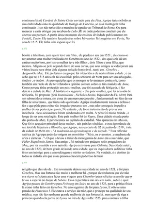 continuou lá até Cardeal de Sainte Croix enviado para ele Pisa. Agripa teria exibido as
suas habilidades não na qualidade de teólogo do Concílio, se essa montagem tinha
continuado . Isto não teria sido a maneira de agradar ao Tribunal de Roma, Ou para
merecer a carta obrigar que recebeu de Leão XE de onde podemos concluir que ele
alterou seu parecer. A partir desse momento ele ensinou divindade publicamente em
PaviaE, Turim. Ele também leu palestras sobre Mercurius Trismegistus em Pavia, No
ano de 1515. Ele tinha uma esposa que foi
p. 172
bonito e talentoso, com quem teve um filho , ele perdeu o seu em 1521 , ele casou-se
novamente uma mulher realizada em Genebra no ano de 1522 , dos quais ele dá um
caráter muito bom, por isso a mulher teve três filhos , dois filhos e uma filha, que
morreu. Afigura-se pelo segundo livro de suas cartas, que seus amigos se esforçaram em
vários locais para obter dele alguma solução honorável , tanto em , Genebra ,
AvignonOu Metz. Ele preferiu o cargo que foi oferecido a ele nesta última cidade , e eu
acho que no 1518 anos ele foi escolhido pelos senhores de Metz para ser seu advogado ,
síndico , e orador . As perseguições que os monges se levantaram contra ele, como
também em razão de ele ter refutado a opinião comum sobre os três maridos de Anne,
Como porque tinha protegido um país -mulher, que foi acusado de feitiçaria, o fez
deixar a cidade de Metz. A história é a seguinte: - Um país -mulher, que foi acusado de
feitiçaria, foi proposto (pela Dominicana , Nicholas Savini, Inquisidor da Fé, Metz) Para
ser submetido a tortura, em cima de um mero preconceito , fundamentado no fato de ser
filha de uma bruxa , que tinha sido queimado. Agripa imediatamente tomou a defesa e
fez o que pôde para evitar tão irregular processo um , mas não conseguiu impedir a
mulher de ser posto à pergunta, No entanto , ele foi o instrumento de provar sua
inocência . Seus acusadores foram condenados em multa. A pena foi muito branda , e
longe de ser uma retaliação. Este país mulher foi de Vapey, Uma cidade situada perto
das portas de Metz, E pertencentes ao capítulo da catedral. Não apareceu em Messin,
Que foi o acusador principal desta mulher , tais paixões sórdidas , e essa ignorância de
um total de literatura e filosofia, que Agripa, na sua carta de 02 de junho de 1519 , trata
da cidade de Metz em: - "A madrasta da aprendizagem e da virtude. " Esta reflexão
satírica de Agrippa pode dar origem ao provérbio - "Metz, os avarentos , e madrasta de
artes e ciências . "- O que o levou a tratar da monogamia de Anne era a sua visão, que
Faber Stapulensis James, Seu amigo , foi retirado em pedaços pelos pregadores do
Metz, por ter mantido a essa opinião. Agripa retirou-se para Colônia, Sua cidade natal ,
no ano de 1520, de bom grado deixando uma cidade, que os inquisidores seditious tinha
feito um inimigo para a aprendizagem e mérito verdadeiro. Na verdade, é o destino de
todas as cidades em que essas pessoas crescem poderoso de tudo
p. 173
religião que eles são de . Ele novamente deixou sua cidade no ano de 1521, e foi para
Genebra, Mas sua fortuna não muito a melhorar há , porque ele reclamou que ele não
era rico o suficiente para fazer uma viagem para Chamberi para solicitar a pensão que o
levou a esperar do duque de Sabóia. Essa expectativa não deu em nada , sobre o qual
Agripa passou de Genebra para Fribourg em Suíça no ano de 1523, para a prática física
lá como tinha feito em Genebra. No ano seguinte ele foi para Lyons, E obteve uma
pensão de Francisco I. Ele estava a serviço da mãe, que o príncipe na qualidade de seu
médico, mas não fez nenhuma grande melhoria de sua fortuna lá , nem que ele siga a
princesa quando ela partiu de Lyons no mês de AgostoDe 1525, para conduzir a filha
 