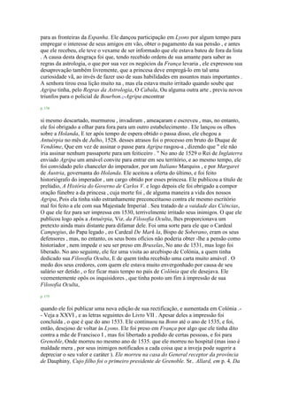 para as fronteiras da Espanha. Ele dançou participação em Lyons por algum tempo para
empregar o interesse de seus amigos em vão, obter o pagamento da sua pensão , e antes
que ele recebeu, ele teve o vexame de ser informado que ele estava bateu de fora da lista
. A causa desta desgraça foi que, tendo recebido ordens de sua amante para saber as
regras da astrologia, o que por sua vez os negócios da França levaria , ele expressou sua
desaprovação também livremente, que a princesa deve empregá-lo em tal uma
curiosidade vã, ao invés de fazer uso de suas habilidades em assuntos mais importantes .
A senhora tirou essa lição muito na , mas ela estava muito irritado quando soube que
Agripa tinha, pelo Regras da Astrologia, O Cabala, Ou alguma outra arte , previu novos
triunfos para o policial de Bourbon.1-Agripa encontrar
p. 174
si mesmo descartado, murmurou , invadiram , ameaçaram e escreveu , mas, no entanto,
ele foi obrigado a olhar para fora para um outro estabelecimento . Ele lançou os olhos
sobre a Holanda, E ter após tempo de espera obtido o passa disso, ele chegou a
Antuérpia no mês de Julho, 1528. desses atrasos foi o processo em bruto do Duque de
Vendôme, Que em vez de assinar o passe para Agripa rasgou-a , dizendo que " ele não
iria assinar nenhum passaporte para um feiticeiro . " No ano de 1529 o Rei de Inglaterra
enviado Agripa um amável convite para entrar em seu território, e ao mesmo tempo, ele
foi convidado pelo chanceler do imperador, por um Italiano Marquiss , e por Margaret
de Áustria, governanta do Holanda. Ele aceitou a oferta do último, e foi feito
historiógrafo do imperador , um cargo obtido por esses princesa. Ele publicou a título de
prelúdio, A História do Governo de Carlos V. e logo depois ele foi obrigado a compor
oração fúnebre a da princesa , cuja morte foi , de alguma maneira a vida dos nossos
Agripa, Pois ela tinha sido estranhamente preconceituoso contra ele mesmo escritório
mal foi feito a ele com sua Majestade Imperial . Seu tratado de a vaidade das Ciências,
O que ele fez para ser impressa em 1530, terrivelmente irritado seus inimigos. O que ele
publicou logo após a Antuérpia, Viz. da Filosofia Oculta, lhes proporcionava um
pretexto ainda mais distante para difamar dele. Foi uma sorte para ele que o Cardeal
Campegius, do Papa legado , eo Cardeal De Mark la, Bispo de Soberano, eram os seus
defensores , mas, no entanto, os seus bons ofícios não poderia obter -lhe a pensão como
historiador , nem impede o seu ser preso em Bruxelas, No ano de 1531, mas logo foi
liberado. No ano seguinte, ele fez uma visita ao arcebispo de Colónia, a quem tinha
dedicado sua Filosofia Oculta, E de quem tinha recebido uma carta muito amável . O
medo dos seus credores, com quem ele estava muito envergonhado por causa de seu
salário ser detido , o fez ficar mais tempo no país de Colônia que ele desejava. Ele
veementemente opôs os inquisidores , que tinha posto um fim à impressão de sua
Filosofia Oculta,
p. 175
quando ele foi publicar uma nova edição de sua rectificação, e aumentada em Colónia .-
- Veja a XXVI , e as letras seguintes do Livro VII . Apesar deles a impressão foi
concluída , o que é que do ano 1533. Ele continuou na Bonn até o ano de 1535, e foi,
então, desejoso de voltar às Lyons. Ele foi preso em França por algo que ele tinha dito
contra a mãe de Francisco I , mas foi libertado a pedido de certas pessoas, e foi para
Grenoble, Onde morreu no mesmo ano de 1535. que ele morreu no hospital (mas isso é
maldade mera , por seus inimigos notificados a cada coisa que a inveja pode sugerir a
depreciar o seu valor e caráter ). Ele morreu na casa do General receptor da província
de Dauphiny, Cujo filho foi o primeiro presidente de Grenoble. Sr.. Allard, em p. 4, Da
 