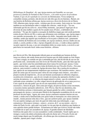 Bibliotheque de Dauphiné , diz: que Agripa morreu em Grenoble, na casa que
pertenceu à família de Ferrand na Rua Caixeiro , e foi então na posse do presidente
Vachon, E que ele foi sepultado no convento da Dominicanos. Viveu sempre na
comunhão romana, portanto, não deveria ter sido dito que ele era luterano1. Burnet, em
sua história da Reforma afirma que Agripa escreveu a favor do divórcio do rei Henry
VIII. olharmos para Agripa cartas , veremos que ele era contra , bem como no -los como
também na sua declamação sobre a vaidade das ciências , onde ele diz - "Eu sou
informado que há um certo rei , nesse O'Day momento , que pensa É legal que ele se
divorciar de uma mulher a quem ele foi casado esses 20 anos , e defendem uma
prostituta. " No que diz respeito a acusação de diabólica magia que está sendo preferido
contra ele por Martin del Rio e outros que afirmaram com confiança , que Agripa paga o
seu caminho em pousadas, & c. com pedaços de chifre , lançando uma ilusão sobre os
sentidos, sendo que aqueles que receberam os levou para o dinheiro real , juntamente
com a história da fronteira em LouvainQue, em Agripa ausência, elevou o diabo em seu
estudo, e, assim, perdeu a vida, e Agripa chegando em casa , e vendo a dança espíritos
na parte superior da casa, o seu um comandante deles no corpo morto, e enviá-lo a cair
para baixo no mercado local: todas essas histórias , afirmou
p. 176
por Martin del Rio, São demasiado ridículo para ser acreditado por homens de bom
senso ou ciência, não sendo forma provável mesmo que ele tinha tratado na Arte Negra
.-- Como a magia, no sentido em que é entendida por nós, não há dúvida de sua ser um
proficiente nela , testemunha seus três livros de Filosofia Oculta , para não falar aqui do
quarto , que temos uma boa autoridade para dizer nunca foi escrito por Agripa, Como
vamos mostrar hoje , quando vamos tratar da história de sua Filosofia Oculta.-- Em uma
palavra , para resumir o caráter de Agripa devemos fazer -lhe a justiça de reconhecer,
que, apesar de seu temperamento impetuoso que ocasionou -lhe tumultos muitos , mas a
partir de cartas que ele escreveu para vários de seus amigos mais íntimos , sem todo o
projeto resulta de imprimi-los , ele era um homem acostumado às reflexões religiosas ,
ea prática do cristianismo , que ele era versado em muitas das operações chiefest e mais
secretas da natureza, viz. as ciências da magia natural e celeste , que ele certamente
realizada coisas estranhas ( no olho vulgar) através da aplicação de ativos para passivos,
Com a qual de nós não pode? que ele era um especialista astrólogo, médicoE
matemático, Através da qual , bem como por magia, ele previu muitas coisas incomuns,
e executou muitas operações admiráveis. John Wierus, Que foi seu doméstica, deu
várias histórias curiosas e interessantes que lançam grande luz sobre o misterioso
personagem de Agripa, e servem para libertá-lo da imputação escandaloso de ele ser um
professor da arte negra . Agora, por causa Agripa continuou semanas inteiras em seu
estudo, e ainda estava familiarizada com quase todas as transações em vários países do
mundo , muitas pessoas tolas deu o fora , que um cachorro preto, que Agripa mantido
Foi um espírito maligno, por meio do qual ele tinha toda essa informação , e que
comunicou o Mensagens inimigos , número , projetos, & C. ao seu mestre , este é o
relato de Paulo Jovius , pelo qual você pode ver em que tipo de relatórios que fundou as
suas opiniões deste grande homem . Gostaríamos de saber que Gabriel Naudé não tinha
o cuidado de se opor aos acusadores de Agripa, O grande número de falsidades
históricas das quais eles ( os seus acusadores ) estão condenados. Naudé supõe que os
monges e outros da ordem eclesiástica não acho de chorar até o Filosofia Oculta até
muito tempo depois que foi publicada , ele afirma que eles exclamavam contra o
trabalho , apenas para vingar a lesões
 
