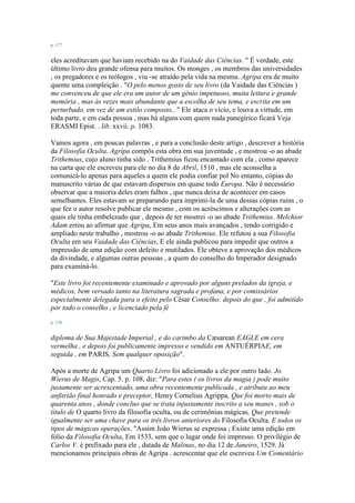 p. 177
eles acreditavam que haviam recebido na do Vaidade das Ciências. " É verdade, este
último livro deu grande ofensa para muitos. Os monges , os membros das universidades
, os pregadores e os teólogos , viu -se atraído pela vida na mesma. Agripa era de muito
quente uma compleição . "O pelo menos gosto de seu livro (da Vaidade das Ciências )
me convenceu de que ele era um autor de um gênio impetuoso, muita leitura e grande
memória , mas às vezes mais abundante que a escolha de seu tema, e escrita em um
perturbado, em vez de um estilo composto,. " Ele ataca o vício, e louva a virtude, em
toda parte, e em cada pessoa , mas há alguns com quem nada panegírico ficará Veja
ERASMI Epist. . lib. xxvii. p. 1083.
Vamos agora , em poucas palavras , e para a conclusão deste artigo , descrever a história
da Filosofia Oculta. Agripa compôs esta obra em sua juventude , e mostrou -o ao abade
Trithemius, cujo aluno tinha sido . Trithemius ficou encantado com ela , como aparece
na carta que ele escreveu para ele no dia 8 de Abril, 1510 , mas ele aconselha a
comunicá-lo apenas para aqueles a quem ele podia confiar pol No entanto, cópias do
manuscrito várias de que estavam dispersos em quase todo Europa. Não é necessário
observar que a maioria deles eram falhos , que nunca deixa de acontecer em casos
semelhantes. Eles estavam se preparando para imprimi-la de uma dessas cópias ruins , o
que fez o autor resolve publicar ele mesmo , com os acréscimos e alterações com as
quais ele tinha embelezado que , depois de ter mostrei -o ao abade Trithemius. Melchior
Adam errou ao afirmar que Agripa, Em seus anos mais avançados , tendo corrigido e
ampliado neste trabalho , mostrou -o ao abade Trithemius. Ele refutou a sua Filosofia
Oculta em seu Vaidade das Ciências, E ele ainda publicou para impedir que outros a
impressão de uma edição com defeito e mutilados. Ele obteve a aprovação dos médicos
da divindade, e algumas outras pessoas , a quem do conselho do Imperador designado
para examiná-lo.
"Este livro foi recentemente examinado e aprovado por alguns prelados da igreja, e
médicos, bem versado tanto na literatura sagrada e profana, e por comissários
especialmente delegada para o efeito pelo César Conselho: depois do que , foi admitido
por todo o conselho , e licenciado pela fé
p. 178
diploma de Sua Majestade Imperial , e do carimbo da Cæsarean EAGLE em cera
vermelha , e depois foi publicamente impresso e vendido em ANTUÉRPIAE, em
seguida , em PARIS, Sem qualquer oposição".
Após a morte de Agripa um Quarto Livro foi adicionado a ele por outro lado. Jo.
Wierus de Magis, Cap. 5. p. 108, diz: "Para estes ( os livros da magia ) pode muito
justamente ser acrescentado, uma obra recentemente publicada , e atribuiu ao meu
anfitrião final honrado e preceptor, Henry Cornelius Agrippa, Que foi morto mais de
quarenta anos , donde concluo que se trata injustamente inscrito a seu manes , sob o
título de O quarto livro da filosofia oculta, ou de cerimônias mágicas, Que pretende
igualmente ser uma chave para os três livros anteriores do Filosofia Oculta, E todos os
tipos de mágicas operações. "Assim João Wierus se expressa ; Existe uma edição em
fólio da Filosofia Oculta, Em 1533, sem que o lugar onde foi impresso. O privilégio de
Carlos V. é prefixado para ele , datada de Malinas, no dia 12 de Janeiro, 1529. Já
mencionamos principais obras de Agripa . acrescentar que ele escreveu Um Comentário
 