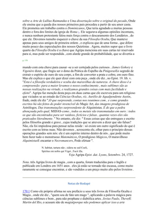 sobre a Arte de Lullius Raimundus e Uma dissertação sobre o original do pecado, Onde
ele ensina que a queda dos nossos primeiros pais procedeu a partir de seu amor casta.
Ele prometeu um trabalho contra o Dominicanos, Que teria agradado a muitas pessoas
dentro e fora dos limites da igreja de Roma 1. Ele segurava algumas opiniões incomuns,
e nunca nenhum protestante falou mais força contra o descaramento dos Lendários , do
que ele. Devemos tumulto esquecer o chave da sua Filosofia Oculta, Que manteve
apenas para seus amigos de primeira ordem , e explicou que de uma forma , que difere
muito pouco das especulações dos nossos Quietistas . Agora, muitos supor que o livro
quarto da Filosofia Oculta é a chave que Agripa menciona em suas cartas ter reservado
para si, mas pode ser respondida , com alarde grande de probabilidade, que se divertia a
p. 179
mundo com esta chave para causar -se a ser cortejada pelos curiosos . James Gohory e
Vigenère dizer, que fingiu ser o dono da Prática do Espelho da PitágorasEo segredo de
extrair o espírito de ouro do seu corpo, a fim de converter a prata e cobre, em ouro fino.
Mas ele explica o que ele quer dizer com esta peça , onde ele diz , no Epist. 19. lib. v.
"Esta é a filosofia verdadeira e oculta das maravilhas da natureza. A chave disso é a
compreensão: para a maior levamos o nosso conhecimento , mais sublimes são as
nossas realizações na virtude, e realizamos grandes coisas com mais facilidade e
efeito". Agripa faz menção desta peça em duas cartas que ele escreveu para um religioso
que viciados se ao estudo da Ciências Ocultas, viz. Aurélio de Aqualpendente Austin,
frade, onde ele diz ",O que surpreende, contas nos reunimos com , e como grandes
escritos há são feitos do poder invencível do Magic Art, das imagens prodigiosa de
Astrólogos, Das transmutações surpreendente de Alquimistas, E de que a pedra
abençoada pelo qual, MIDAS-como , todos os metais são transmutadas em ouro : todos
os que são encontrados para ser vaidoso, fictícios e falsas , quantas vezes eles são
praticados literalmente. " No entanto, ele diz: " Essas coisas que são entregues e escrito
pelos filósofos grande e grave , cujas tradições que se atrevem a dizer que são falsas?
Não, ela foi impiedosa para pensar nelas reside : só existe um outro significado do que é
escrito com as letras nuas. Não devemos , acrescenta ele, olhar para o princípio dessas
operações grandes sem nós: ele é um espírito interno dentro de nós , que pode muito
bem fazer tudo o monstruoso Matemáticos, O prodigioso Mágicos, O maravilhoso
AlquimistasE encantar o Necromancers, Pode efetuar ".
N. habitat, tartara não ; sidera ne sed Coeli,
Spiritus em nobis qui Viget , Facit illa.
Veja Agripa Epist. dat. Lyons, Setembro. 24, 1727.
Nota. três Agripa livros de magia , com a quarta, foram traduzidas para o Inglês e
publicado em Londres em 1651 anos . eles já estão se tornado tão escassa, como muito
raramente se consegue encontrar, e são vendidos a um preço muito alto pelos livreiros .
Notas de Rodapé
170:1 Como ele próprio afirma no seu prefácio a seus três livros de Filosofia Oculta e
Magia , onde ele diz , "quem sou de fato um mago ", aplicando a palavra mágica para
ciências sublimes e bom , para não prophane e diabólica artes. Jovius Paulo, ThevetE
Martin del Rio, o acusam não de magia(porque não podemos aplicar isso a arte
 
