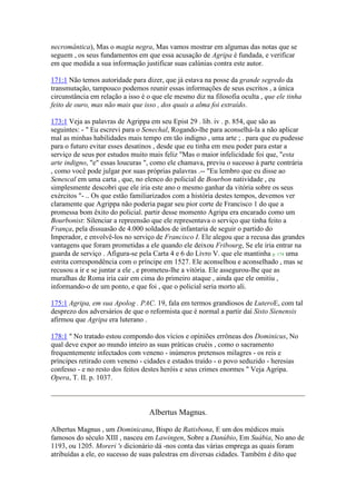 necromântica), Mas o magia negra, Mas vamos mostrar em algumas das notas que se
seguem , os seus fundamentos em que essa acusação de Agripa é fundada, e verificar
em que medida a sua informação justificar suas calúnias contra este autor.
171:1 Não temos autoridade para dizer, que já estava na posse da grande segredo da
transmutação, tampouco podemos reunir essas informações de seus escritos , a única
circunstância em relação a isso é o que ele mesmo diz na filosofia oculta , que ele tinha
feito de ouro, mas não mais que isso , dos quais a alma foi extraído.
173:1 Veja as palavras de Agrippa em seu Epist 29 . lib. iv . p. 854, que são as
seguintes: - " Eu escrevi para o Senechal, Rogando-lhe para aconselhá-la a não aplicar
mal as minhas habilidades mais tempo em tão indigno , uma arte ; . para que eu pudesse
para o futuro evitar esses desatinos , desde que eu tinha em meu poder para estar a
serviço de seus por estudos muito mais feliz "Mas o maior infelicidade foi que, "esta
arte indigno, "e" essas loucuras ", como ele chamava, previu o sucesso à parte contrária
, como você pode julgar por suas próprias palavras .-- "Eu lembro que eu disse ao
Senescal em uma carta , que, no elenco do policial de Bourbon natividade , eu
simplesmente descobri que ele iria este ano o mesmo ganhar da vitória sobre os seus
exércitos "- .. Os que estão familiarizados com a história destes tempos, devemos ver
claramente que Agrippa não poderia pagar seu pior corte de Francisco 1 do que a
promessa bom êxito do policial. partir desse momento Agripa era encarado como um
Bourbonist: Silenciar a repreensão que ele representava o serviço que tinha feito a
França, pela dissuasão de 4.000 soldados de infantaria de seguir o partido do
Imperador, e envolvê-los no serviço de Francisco I. Ele alegou que a recusa das grandes
vantagens que foram prometidas a ele quando ele deixou Fribourg, Se ele iria entrar na
guarda de serviço . Afigura-se pela Carta 4 e 6 do Livro V. que ele mantinha p. 174 uma
estrita correspondência com o príncipe em 1527. Ele aconselhou e aconselhado , mas se
recusou a ir e se juntar a ele , e prometeu-lhe a vitória. Ele assegurou-lhe que as
muralhas de Roma iria cair em cima do primeiro ataque , ainda que ele omitiu ,
informando-o de um ponto, e que foi , que o policial seria morto ali.
175:1 Agripa, em sua Apolog . PAC. 19, fala em termos grandiosos de LuteroE, com tal
desprezo dos adversários de que o reformista que é normal a partir daí Sisto Sienensis
afirmou que Agripa era luterano .
178:1 " No tratado estou compondo dos vícios e opiniões errôneas dos Dominicus, No
qual deve expor ao mundo inteiro as suas práticas cruéis , como o sacramento
frequentemente infectados com veneno - inúmeros pretensos milagres - os reis e
príncipes retirado com veneno - cidades e estados traído - o povo seduzido - heresias
confesso - e no resto dos feitos destes heróis e seus crimes enormes " Veja Agripa.
Opera, T. II. p. 1037.
Albertus Magnus.
Albertus Magnus , um Dominicana, Bispo de Ratisbona, E um dos médicos mais
famosos do século XIII , nasceu em Lawingen, Sobre a Danúbio, Em Suábia, No ano de
1193, ou 1205. Moreri 's dicionário dá -nos conta das várias emprega as quais foram
atribuídas a ele, eo sucesso de suas palestras em diversas cidades. Também é dito que
 
