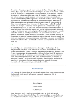 ele praticava obstetrícia, e que ele estava em busca da Pedra Filosofal: Que ele era um
famoso Mago, E que ele havia formado uma máquina em forma de um homem , que lhe
serviu de um oráculo , e explicou todas as dificuldades que ele propôs a ela. Eu posso
facilmente ser induzido a acreditar que, como ele entendeu a matemática, & c. ele fez
uma cabeça, que , com a ajuda de alguns espíritos , talvez certos sons articulados .
Embora ele estava bem qualificado para ser o inventor da artilharia , não há razão para
acreditar que os que atribuíram a invenção do que ele está enganado. Diz-se que ele
tinha , naturalmente, uma sagacidade muito aborrecido , e que ele estava a ponto de
deixar o convento, porque ele se desesperou de alcançar o que o hábito do seu frade
exigido dele , mas que a Santíssima Virgem apareceu-lhe e perguntou-lhe em que
escolheriam para o Excel, na filosofia ou teologia; que ele fez a escolha de filosofia, e
que a Santíssima Virgem lhe disse que ele deve superar todos os homens de seu tempo
em que a ciência , mas que, como castigo por não chusing divindade , ele deve antes de
sua morte , recaída em sua estupidez anterior. Eles acrescentam que, depois desta
aparição , mostrou um negócio prodigiosa dos sentidos, e assim melhorou em todas as
ciências, que rapidamente ultrapassou seus preceptores , mas que, três anos antes de sua
morte , ele esqueceu em um instante tudo o que sabia : e que , sendo em um carrinho no
meio de uma palestra sobre a divindade de Colônia, E se esforça em vão para recal suas
idéias , ele
p. 181
foi sensível que foi a realização da previsão. Daí surgiu o ditado, de que ele foi
milagrosamente convertido de um burro em um filósofo, e, posteriormente, de um
filósofo em um jumento . Nossa Alberto era um homem muito pouco1E, depois de viver
87 anos , morreu no ano da nossa redenção , 1280 , no Colônia, Em 15 de novembro ,
seu corpo foi colocado na quire meio do convento da Dominicanos, e suas entranhas
foram transportados para Ratisbona, Seu corpo ainda estava inteiro no momento do
Imperador Carlos V. e foi levado pelo seu comando e, posteriormente, substituído no
seu primeiro monumento . Ele escreveu um número tão grande de livros, que
equivaleria a 21 volumes em folio, na edição de Lyons, 1651.
Notas de Rodapé
181:1 Quando ele chegou diante do Papa, depois de ficar algum tempo em sua presença,
Sua Santidade deseja que ele se levantasse , pensando que ele tinha sido de
rebaixamento.
Roger Bacon,
Comumente chamada de
FRADE BACON.
Roger Bacon, um inglês e um Franciscano frade, viveu no século XIII. grande
Astrólogo , Chymist , MatemáticoE Mago. Há corre uma tradição em anais Inglês, que
esse frade fez uma de bronze cabeça , sob o nascer do planeta Saturno, que falou com
 