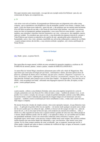 Dos quais monstros antes mencionado , vou aqui dar um exemplo notável de Helmont : para ele, um
comerciante de Egina, um compatriota seu,
p. 24
vela várias vezes até as Canárias, foi perguntado por Helmont para seu julgamento sério sobre certas
criaturas , que os marinheiros com freqüência à casa da montanha, quantas vezes foram, e chamou Tude -
squils ;1 pois eles foram secas cadáveres , quase três pés , e tão pequenos que um menino pode facilmente
levar um deles na palma da sua mão, e eles foram de uma forma exata humana , mas toda a sua carcaça
morta era claro ou transparente qualquer pergaminho, e seus ossos flexíveis como gristles ; contra o sol,
também, suas entranhas e intestinos estavam claramente a ser visto , coisa que eu , por espanhóis, nasceu,
sabia ser verdade . Eu considerei que, para este dia , a raça destruídos dos pigmeus estavam lá , porque o
Todo-Poderoso que tornaria as expectativas do espírito do mal , apoiada pelas ações abomináveis da
humanidade, vazio e vão, e tem , portanto, manifoldly nos salvou das embarcações e astúcia do vos Diabo
, a quem castigos eternos são devidos , a sua extrema confusão e perpétuo , até o eterna santificação do
Nome Divino .
Notas de Rodapé
24:1 Stude - penas , ou penas Stew'd .
CHAP. II.
Das maravilhas da magia natural, exibido em uma variedade de operações simpático e ocultista na AS
FAMÍLIAS de animais, plantas , metais e pedras , tratados de MISCELLANEOUSLY.
As maravilhas de Animal Magic entendemos plenamente para exibir sob o título de Magnetismo. Mas
aqui temos que correr para investigar por que meios , instrumentos e efeitos, devemos aplicar ativos de
passivos, a produção de efeitos raros e incomuns, seja por ações, amuletos, alligations e suspensões- ou
anéis, documentos, unções, suffumigations, seduções, feitiçarias, encantamentos, imagens, luzes, sons, ou
algo parecido. Portanto, para começar com as coisas mais simples: - Se alguém deve, com uma faca nova
inteira , corte em pedaços um limão , utilizando uma linguagem expressiva do ódio, da injúria, ou não
gostar , contra qualquer pessoa,
p. 25
a parte ausente , embora a uma distância ilimitada, sente uma certa angústia inexprimível e corte do
coração, juntamente com uma frieza de frio e falta em todo o corpo ; - também de animais vivos , se um
pombo vivo é cortar o coração, faz com que o coração do partido destinadas a afectar a uma falha súbita,
da mesma forma o medo é induzida pela suspensão da imagem mágica de um homem por um único
segmento ; - também a morte ea destruição por meios semelhantes a estas , e todas estas a partir de uma
fatal mágico e simpatia.
Da mesma forma das virtudes de simples animais , bem como operações manuais , de que falaremos mais
anon : - A aplicação de gordura lebre tira um espinho ; - do mesmo modo qualquer um pode curar a dente
dor de com a pedra que é na cabeça do sapo , também, se houver um deve pegar um sapo vivo , antes do
nascer do sol , e ele ou ela cospe na boca do sapo, será curada de um consumo de asmáticos , - aliás, o
direito ou o olho esquerdo da mesma cura a cegueira animal e gordura de uma cura uma víbora picada de
o mesmo. Black hellebore easeth a dor de cabeça , a ser aplicada à cabeça, ou o pó snuffed nariz do lábio
em quantidade moderada. Coral é um conservante conhecida contra a bruxaria e venenos , que se
desgastado agora, neste tempo, como pescoço crianças rodada muito como sempre, lhes permita combater
muitas doenças que suas tenras idades são submetidos, e que, com fascínios , Que muitas vezes caem
vítimas. Eu sei como compor amuletos de coral, ou talismãs , que, se suspenso, mesmo por um fio, é
(Deus ajudar ) impedir que todos os danos e acidentes de violência do fogo, ou água, ou bruxaria, e ajudá-
los a resistir a todas as suas doenças.
 