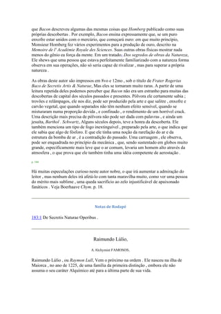 que Bacon descreveu algumas das mesmas coisas que Homberg publicado como suas
próprias descobertas . Por exemplo, Bacon ensina expressamente que, se um puro
enxofre estar unidos com o mercúrio, que começará ouro: em que muito princípio,
Monsieur Homberg fez vários experimentos para a produção de ouro, descrito na
Memoire de l' Académie Royale des Sciences. Suas outras obras físicas mostrar nada
menos do gênio ea força da mente. Em um tratado1 Dos segredos de obras da Natureza,
Ele shews que uma pessoa que estava perfeitamente familiarizado com a natureza forma
observa em sua operações, não só seria capaz de rivalizar , mas para superar a própria
natureza .
As obras deste autor são impressos em 8vo e 12mo , sob o título de Frater Rogerius
Baco de Secretis Artis & Naturae, Mas eles se tornaram muito raras. A partir de uma
leitura repetida deles podemos perceber que Bacon não era um estranho para muitas das
descobertas de capital dos séculos passados e presentes. Pólvora ele certamente sabia ;
trovões e relâmpagos, ele nos diz, pode ser produzido pela arte e que salitre , enxofre e
carvão vegetal, que quando separados não têm nenhum efeito sensível, quando se
misturaram numa proporção devida , e confinado , o rendimento de um horrível crack.
Uma descrição mais precisa de pólvora não pode ser dada com palavras , e ainda um
jesuíta, Barthol . Schwartz, Alguns séculos depois, teve a honra da descoberta. Ele
também menciona um tipo de fogo inextinguível , preparado pela arte, o que indica que
ele sabia que algo de fósforo. E que ele tinha uma noção da rarefação do ar e da
estrutura da bomba de ar , é a contradição do passado. Uma carruagem , ele observa,
pode ser enquadrada no princípio da mecânica , que, sendo sustentado em globos muito
grande, especificamente mais leve que o ar comum, levaria um homem alto através da
atmosfera , o que prova que ele também tinha uma idéia competente de aerostação .
p. 184
Há muitas especulações curioso neste autor nobre, o que irá aumentar a admiração do
leitor , mas nenhum deles irá afetá-lo com tanta maravilha muito, como ver uma pessoa
do mérito mais sublime , uma queda sacrifício ao zelo injustificável de apaixonado
fanáticos . Veja Boerhaave Chym. p. 18.
Notas de Rodapé
183:1 De Secretis Naturae Operibus .
Raimundo Lúlio,
A Alchymist FAMOSOS.
Raimundo Lúlio , ou Raymon Lull, Vem o próximo na ordem . Ele nasceu na ilha de
Maiorca , no ano de 1225, de uma família da primeira distinção , embora ele não
assuma o seu caráter Alquímico até para a última parte de sua vida.
 