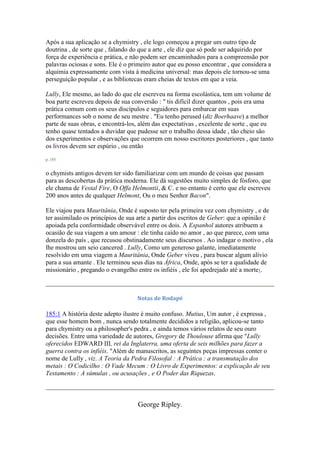 Após a sua aplicação se a chymistry , ele logo começou a pregar um outro tipo de
doutrina , de sorte que , falando do que a arte , ele diz que só pode ser adquirido por
força de experiência e prática, e não podem ser encaminhados para a compreensão por
palavras ociosas e sons. Ele é o primeiro autor que eu posso encontrar , que considera a
alquimia expressamente com vista à medicina universal: mas depois ele tornou-se uma
perseguição popular , e as bibliotecas eram cheias de textos em que a veia.
Lully, Ele mesmo, ao lado do que ele escreveu na forma escolástica, tem um volume de
boa parte escreveu depois de sua conversão : " tis difícil dizer quantos , pois era uma
prática comum com os seus discípulos e seguidores para embarcar em suas
performances sob o nome de seu mestre . "Eu tenho perused (diz Boerhaave) a melhor
parte de suas obras, e encontrá-los, além das expectativas , excelente de sorte , que eu
tenho quase tentados a duvidar que pudesse ser o trabalho dessa idade , tão cheio são
dos experimentos e observações que ocorrem em nosso escritores posteriores , que tanto
os livros devem ser espúrio , ou então
p. 185
o chymists antigos devem ter sido familiarizar com um mundo de coisas que passam
para as descobertas da prática moderna. Ele dá sugestões muito simples de fósforo, que
ele chama de Vestal Fire, O Offa Helmontii, & C. e no entanto é certo que ele escreveu
200 anos antes de qualquer Helmont, Ou o meu Senhor Bacon".
Ele viajou para Mauritânia, Onde é suposto ter pela primeira vez com chymistry , e de
ter assimilado os princípios de sua arte a partir dos escritos de Geber: que a opinião é
apoiada pela conformidade observável entre os dois. A Espanhol autores atribuem a
ocasião de sua viagem a um amour : ele tinha caído no amor , ao que parece, com uma
donzela do país , que recusou obstinadamente seus discursos . Ao indagar o motivo , ela
lhe mostrou um seio cancered . Lully, Como um generoso galante, imediatamente
resolvido em uma viagem a Mauritânia, Onde Geber viveu , para buscar algum alívio
para a sua amante . Ele terminou seus dias na África, Onde, após se ter a qualidade de
missionário , pregando o evangelho entre os infiéis , ele foi apedrejado até a morte1.
Notas de Rodapé
185:1 A história deste adepto ilustre é muito confuso. Mutius, Um autor , é expressa ,
que esse homem bom , nunca sendo totalmente decididos a religião, aplicou-se tanto
para chymistry ou a philosopher's pedra , e ainda temos vários relatos de seu ouro
decisões. Entre uma variedade de autores, Gregory de Thoulouse afirma que "Lully
oferecidos EDWARD III, rei da Inglaterra, uma oferta de seis milhões para fazer a
guerra contra os infiéis. "Além de manuscritos, as seguintes peças impressas conter o
nome de Lully , viz. A Teoria da Pedra Filosofal : A Prática : a transmutação dos
metais : O Codicilho : O Vade Mecum : O Livro de Experimentos: a explicação de seu
Testamento : A súmulas , ou acusações , e O Poder das Riquezas.
George Ripley.
 
