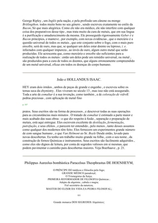 George Ripley , um Inglês pela nação, e pela profissão um cânone ou monge
Britlingthon. todos muito bons no seu género , sendo escreveu exatamente no estilo da
Bacon, Só que mais alegórica. Como ele não era médico, ele não interfere com qualquer
coisa dos preparativos desse tipo , mas trata muito da cura de metais, que em sua língua
é a purificação e amadurecimento da mesma. Ele prosseguido rigorosamente Geber é e
Bacon princípios, e manteve , por exemplo, com novas evidências , que o mercúrio é a
questão universal de todos os metais , que este conjunto sobre o fogo, com o mais puro
enxofre, será de ouro, mas que, se qualquer um deles estar doente ou leproso, i. e.
infectados com qualquer impureza , ao invés de ouro, algum outro metal que serão
produzidas. Ele acrescenta que, como mercúrio e enxofre são suficientes para a
realização de todos os metais : então um deles pode um remédio universal, ou metal ,
são produzidos para a cura de todos os doentes, que alguns erroneamente compreendido
de um metal universal, eficaz em todos os doenças do corpo humano.
João e HOLLANDUS ISAAC.
HEY eram dois irmãos , ambos de peças de grande e engenho , e escreveu sobre os
temas seca da chymistry . Eles viveram no século 13 , mas isso não está assegurado.
Toda a arte de esmaltar é a sua invenção, como também , a de coloração de vidroE
pedras preciosas , com aplicação de metal fino
p. 187
pratos. Seus escritos são na forma de processos , e descrever todas as suas operações
para as circunstâncias mais minutos . O tratado de esmaltar é estimado a parte maior e
mais acabado das suas obras : o que diz respeito à fusão , separação e preparação de
metais, está aqui entregue. Eles escrevem excelente de destilação, fermentação,
putrefação, e seus efeitos , e parecem ter entendido , pelo menos , tanto desses assuntos
como qualquer dos modernos têm feito. Eles fornecem um experimentos grande número
de com sangue humano , o que Van Helmont eo Sr. Boyle Desde então, levado para
novas descobertas. Eu tenho um trabalho muito grande na folha , com o seu nome , da
construção de fornos Químicas e instrumentos. Seus escritos são facilmente adquiridos ,
como eles são dignos de leitura, por conta de segredos valiosos em si mesmas, que
podem pavimentar o caminho para descobertas maiores. Veja Boerhaave , p. 21.
Philippus Aureolus bombástica Paracelsus Theophrastus DE HOENHEYM,
O PRÍNCIPE DO médicos e filósofos pelo fogo;
GRANDE MÉDICO paradoxal;
O Trismegistus da Suíça;
PRIMEIRA REFORMADOR DE FILOSOFIA Químicas ;
Adepto da alquimia , cabala e magia;
Fiel secretário da natureza;
MASTER DO ELIXIR DA VIDA EA PEDRA FILOSOFAL;
EO
Grande monarca DOS SEGREDOS Alquímico;
 