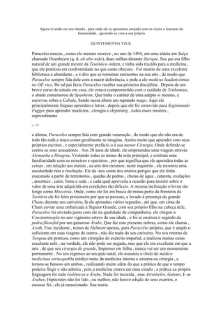 Agora vivendo em seu túmulo , para onde ele se aposentou enojado com os vícios e loucuras da
humanidade , apoiando-se com a sua própria
QUINTESSENTIA VITÆ.
Paracelso nasceu , como ele mesmo escreve , no ano de 1494, em uma aldeia em Suíça
chamado Hoenheym (q. d. ab alto nido), duas milhas distante Zurique. Seu pai era filho
natural de um grande mestre da Teutônico ordem, e tinha sido trazido para a medicina ,
que ele praticou em conformidade no que canto obscuro . Foi mestre de uma excelente
biblioteca e abundante , e é dito que se tornaram eminentes na sua arte , de modo que
Paracelso sempre fala dele com a maior deferência, e pede a ele medicus laudatissimus
no OE vico. De tal pai fazia Paracelso receber sua primeira disciplina . Depois de um
breve curso de estudo em casa, ele estava comprometido com o cuidado de Trithemius,
o abade comemorou de Spanheim, Que tinha o caráter de uma adepto si mesmo, e
escreveu sobre a Cabala, Sendo nessa altura um reputado mago. Aqui ele
principalmente línguas aprendeu e letras , depois que ele foi removido para Segismundo
Fugger para aprender medicina , cirurgia e chymistry , todos esses mestres ,
especialmente
p. 189
a última, Paracelso sempre fala com grande veneração , de modo que ele não era de
todo tão rude e tosco como geralmente se imagina. Assim muito que aprender com seus
próprios escritos , e especialmente prefácio o à sua menor Cirurgia, Onde defende-se
contra os seus acusadores . Aos 20 anos de idade, ele empreendeu uma viagem através
Alemanha e Hungria, Visitando todas as minas da nota principal, e contraia uma
familiaridade com os mineiros e operários , por que significa que ele aprendeu todas as
coisas , em relação aos metais , ea arte dos mesmos: neste inquérito , ele mostrou uma
assiduidade rara e resolução. Ele dá -nos conta dos muitos perigos que ele tinha
executado a partir de terremotos , quedas de pedras , cheias de água , catarata, exalações
, amortece , calor, fome e sede , e cada qual aproveita a ocasião para insistir sobre o
valor de uma arte adquirida em condições tão difíceis. A mesma inclinação o levou tão
longe como Moscóvia, Onde, como ele foi em busca de minas perto da fronteira da
Tartária ele foi feito prisioneiro por que as pessoas, e levado à presença do grande
Cham, durante seu cativeiro, lá ele aprendeu vários segredos , até que, em cima da
Cham enviar uma embaixada à Signior Grande, com seu próprio filho na cabeça dele,
Paracelso foi enviado junto com ele na qualidade de companheira. ele chegou a
Constantinopla no ano vigésimo oitavo de sua idade , e foi aí ensinou o segredo da
pedra filosofal por um generoso Árabe, Que fez este presente nobres, como ele chama ,
Azoth. Este incidente , temos de Helmont apenas, para Paracelso próprio, que é amplo o
suficiente em suas viagens de outros , não diz nada do seu cativeiro. No seu retorno de
Turquia ele praticou como um cirurgião do exército imperial, e realizou muitas curas
excelente nele , na verdade, ele não pode ser negada, mas que ele era excelente em que a
arte , de que seu cirurgia de grande, Impresso em folha , nunca vai ser um monumento
permanente . No seu regresso ao seu país natal, ele assumiu o título de médico
medicinae utriusqueOu médico tanto da medicina interna e externa ou cirurgia , e
tornou-se famoso em ambos , realizando muito além do que a prática de que o tempo
poderia fingir e não admira , pois a medicina estava em mau estado , a prática ea própria
linguagem foi tudo Galênicas e Árabe, Nada foi incutida , mas Aristóteles, Galeno, E os
Árabes; Hipócrates não foi lido , ou melhor, não houve edição de seus escritos, e
escasso foi , ele já mencionado. Sua teoria
 