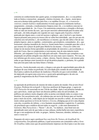 p. 190
consistiu no conhecimento dos quatro graus, os temperamentos , & c. e a sua prática
toda se limita a venesection , purgação, vômitos clysmata , & c. Agora , nesta época
uma nova doença tinha quebrou para fora, e se espalhar Europa, viz. o transtorno
venéreas; comum Galênico medicamentos tiveram aqui provou totalmente ineficaz ,
sangramento , remoção, e medicamentos limpeza eram vãs , e os médicos estavam no
final sua sagacidade da . Jac Carpo, Um anatomista comemorou e cirurgião a Bolonge,
tinha só sido um mestre da cura , que era por mercúrio administrada para levantar uma
salivação , ele tinha atingido este segredo em suas viagens pelo Espanha e ItáliaE
praticado por alguns anos, e com tal sucesso e aplausos , que é incrível o que imensa
riqueza presente uma panaceia trouxe (diz-se sobre boa autoridade , que em um ano ele
cancelou seis mil pistolas ) , ele reconheceu a si mesmo, que ele não sabia o fim de sua
própria riqueza ; para os capitães , comerciantes, governadores, comandantes , & c. que
trouxeram a doença imundícia de América, foram muito bem o conteúdo para dar a ele o
que resume ele o prazer de pedir para libertá-los da mesma .--Paracelso sobre este
tempo ter da mesma forma aprendido as propriedades do mercúrio e, provavelmente, a
partir de Carpo, Que se comprometeu a cura mesmo, mas de uma maneira muito
diferente , por enquanto Carpo fez tudo pela salivação - Paracelso que compõem a sua
preparação em pílulas atingido seus objetivos em uma mais suave maneira . Por isso, ele
nos informa que ele curou a sarna , a lepra , úlceras, Nápoles doença, e até mesmo gota,
todas as que doenças eram incuráveis no pé da prática popular, e, portanto, foi a grande
base previsto para toda sua fama futuro e fortuna .
Paracelso, Assim decorado com arte, e chegou a um grau de superioridade para além de
qualquer de seus irmãos na profissão, foi convidado pelo curador da universidade de
Bazil para a cadeira de professor de medicina e filosofia em que a universidade . A arte
da impressão era agora uma coisa nova, o gosto pela aprendizagem e da arte era
quente1E magistratura da Bazil Foram muito laborioso
p. 191
na aquisição de professores de renome de todas as partes do mundo. Eles já tem Desid .
Erasmus, Professor de teologiaE J. Oporinus professor de língua grega , e agora em
1527 Paracelso foi associado no ano 33d de sua idade. Após a sua primeira entrada em
que a província , tendo que fazer um discurso público antes da universidade, ele
publicou um anúncio muito elegante sobre as portas convidando todos os corpos à sua
doutrina. Em sua primeira aula , ele ordenou que um navio de bronze para ser trazido
para o meio da escola , onde depois de ter lançado em enxofre e salitre , de uma maneira
muito solene queimou os livros de Galeno e Avicena, alledging que já teve uma disputa
com eles, os portões do inferno , e teve bastante encaminhadas e superá-los. E, portanto,
ele proclamou que a médicos devem todos os segui-lo , e não mais denominar-se
Galenists, Mas Paracelsists.-- "Know ", diz ele , "os médicos , meu boné tem um
aprendizado mais nele do que todas as suas cabeças, minha barba tem mais experiência
do que o seu academias de todo: os gregos , latinos, franceses, alemães, italianos, eu
serei o vosso rei ".
Enquanto ele esteve aqui o professor lia o seu livro De Tartaro, de GradibusE De
compsitionibus, Em palestras públicas, à qual acrescentou um comentário sobre o livro
De Gradibus; todos esses que ele posteriormente impresso em Bazil para o uso dos seus
 