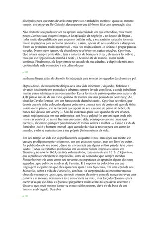 discípulos para que estes deverão estar previstos verdadeiro escritos ; quase ao mesmo
tempo , ele escreveu De Calculo, desempenho que Helmont fala com aprovação alta.
Não obstante seu professor ser na aprendi universidade um que entendido, mas muito
pouco Latina; suas viagens longas, e de aplicação de negócios , eo desuso da língua ,
tinha muito desqualificado para escrever ou falar nele, e seu carinho natural o tornava
muito impróprias para o ensino em todos . Assim , apesar de seus auditores e discípulos
foram os primeiros muito numerosos , mas eles muito caíram , e deixou-o pregar para as
paredes. Nesse meio tempo, ele abandonou-se a beber em certas estações; Oporinus,
Que estava sempre perto dele , tem a natureza de bom para dizer , ele nunca foi sóbrio ,
mas que ele tippled no de manhã à noite , e de noite até de manhã , numa ronda
contínua. Finalmente, ele logo tornou-se cansado da sua cátedra , e depois de três anos
continuidade nele renunciou a ela , dizendo que
p. 192
nenhuma língua além do Alemão foi adequada para revelar os segredos da chymistry pol
Depois disso, ele novamente dirigiu-se a uma vida itinerante , viajando , bebendo e
vivendo totalmente em pousadas e tabernas, sempre lavada com licor, e ainda trabalham
muitas curas admiráveis em seu caminho. Desta forma ele passou quatro anos a partir da
43D para o ano 47 da sua vida, quando ele morreu em uma pousada na Saltzburg, Ao
sinal do Cavalo Branco , em um banco no da chaminé canto . Oporinus se refere, que
depois que ele tinha colocado alguma coisa nova , nunca saiu de costas até que ele tinha
usado -o em panos , ele acrescenta que apesar do seu excesso de ponto de beber, ele
nunca foi viciado em venery .-- Mas há esta razão para isso: quando ele era criança,
sendo negligenciada por sua enfermeira , um bruxa gelded -lo em um lugar onde três
maneiras conheci , e assim fizeram um eunuco dele, consequentemente , nos seus
escritos , ele omite qualquer possibilidade de trilhos contra a mulher .-- Essa é a vida de
Paracelso , tal é o homem imortal , que cansado da vida se retirou para um canto do
mundo , e não se sustenta com a sua própria Quintessência da vida.
Em seu tempo de vida ele só publicou três ou quatro livros , mas após sua morte, ele
cresceu prodigiosamente volumosos, um ano escassos passar , mas um livro ou outro ,
foi publicado sob seu nome , disse ser encontrada em alguns velhos parede, teto , ou o
gosto . Todos os trabalhos publicados em seu nome foram impressos juntos em
Strasburg no ano de 1603, em três volumes fólio, E novamente em 1616. J. Oporinus,
que o professor excelente e impressora , antes de nomeado, que sempre atendeu
Paracelso por três anos como seu servente , na esperança de aprender alguns dos seus
segredos , que publicou as obras de Vesalius, E é suposto ter colocá-los em que
linguagem elegante em que eles aparecem agora : esta Oporinus, Em uma epístola aos
Monavius, sobre a vida de Paracelso, confessa -se surpreendido ao encontrar muitas
obras de seu mestre , pois, que, em todo o tempo ele estava com ele nunca escreveu uma
palavra a si mesmo, nem nunca teve uma caneta na mão , mas forçado Oporinus para
escrever o que ele ditou e Oporinus perguntava muito como tais palavras coerente e
discurso que pode mesmo tornar-se o mais sábio pessoas, deve vir da boca de um
homem embriagado. Sua obra
p. 193
 