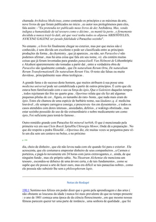 chamada Archidoxa Medicinae, como contendo os princípios e as máximas da arte,
nove livros de que foram publicados no início , eo autor nos prolegômenos para eles,
fala assim: - "Eu pretendia ter publicado meus livros de dez Archidoxa, Mas, vendo
indigna a humanidade de tal tesouro como o décimo , eu mantê-la perto , e firmemente
decidida a nunca trazê-lo dali, até que você tenha todos os abjurou ARISTÓTELES,
AVICENE GALENE ter jurado fidelidade à Paracelso sozinho".
No entanto , o livro foi finalmente chegar no exterior, mas por que meios não é
conhecido, é sem dúvida um excelente e pode ser classificada entre as principais
produções da forma , da chymistry , que já apareceu , ou não, ser Paracelso é não
podemos afirmar , mas há uma coisa que fala em seu nome, viz. ela contém muitas
coisas que já foram inventadas para grandes panacéiasE Van Helmont de Lithonthriptic
e Alcahest aparentemente são tomadas a partir daí , entre a verdadeira obra de
Paracelso são igualmente contado , que De naturalium Rerum Ortu, De naturalium
Rerum TransformationeE De naturalium Rerunt Vita. O resto são falsas ou muito
duvidosa , principalmente suas obras teológicas .
A grande fama e do sucesso deste homem, que muitos atribuem à sua posse uma
medicina universal pode ser contabilizada a partir de outros princípios. É certo que ele
estava bem familiarizado com o uso ea força do ópio, Que o Galenists daqueles tempos
, todos rejeitaram tão frio no quarto grau . Oporinus relata que ele fez até algumas
pequenas pílulas de cor , figura, eo tamanho do rato- bosta , que nada mais eram do
ópio. Estes ele chamou de uma espécie de barbárie nome, sua láudano; q. d. medicina
louvável , ele sempre carregava consigo, e prescreveu -los em dyssenteries , e todos os
casos atendidos com dores intensas , ansiedades, delírios , e wakings obstinada , mas
estar sozinho possuído do uso de tão extraordinário e nobre medicamento um como
ópio, Foi suficiente para torná-lo famoso .
Outro remédio grande com Paracelso foi mineral turbith, O que é mencionado pela
primeira vez em sua Clein Boeck SpitalOu Chirurgia Menor, Onde dá a preparação . No
que diz respeito a pedra filosofal .--Oporinus diz, ele muitas vezes se perguntou para vê-
lo um dia sem um centavo no bolso, e no próximo
p. 194
dia, cheio de dinheiro , que ele não levou nada com ele quando foi para o exterior . Ele
acrescenta, que ele costumava emprestar dinheiro de seus companheiros , a Carmen e
porteiros, e pagá-lo novamente em 24 horas com juros extravagantes, e , ainda, de que
ninguém fundo , mas ele próprio sabia . Na Theatrum Alchemiæ ele menciona um
tesouro , escondeu-se debaixo de uma árvore certa, e de tais fundamentos , como se
supõe que ele possui a arte de fazer ouro, mas era difícil se tais panacéias nobres , como
ele possuía não subsistir lhe sem a philosophorum lapis.
Notas de Rodapé
190:1 Sentimo-nos felizes em poder dizer que o gosto pela aprendizagem e das artes (
não obstante as loucuras da idade ) nunca foi mais prevalente do que no tempo presente
: o ano de 1801 começa uma época de da ciência florescimento , em que mesmo nossas
fêmeas parecem querer ter uma parte de instância , uma senhora de qualidade , que foi
 