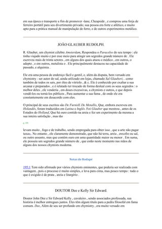 em sua época o transporte a fim de promover -lane, Cheapside , e comprou uma forja de
ferreiro portátil para seu divertimento privado; sua pessoa era forte e atlético, e muito
apto para a prática manual de manipulação de ferro, e de outros experimentos metálico.
JOÃO GLAUBER RUDOLPH.
R. Glauber, um chymist célebre Amsterdam, Respondeu o Paracelso do seu tempo : ele
tinha viajado muito e por esse meio para atingir um segredos grande número de . Ele
escreveu mais de trinta setores , em alguns dos quais atuou o médico , em outros, o
adepto , e em outros, metalista o . Ele principalmente destacou na capacidade de
passado, e alquimia .
Ele era uma pessoa de endereço fácil e gentil, e, além da disputa, bem versado em
chymistry : ser autor do sal, ainda utilizado em lojas, chamado Sal Glauberi; . como
também de todos os sais, por óleo de vitríolo , & c. Ele é conhecido por exaltar a sua
arcanæ e preparados , e é relatado ter trocado de forma desleal com os seus segredos : o
melhor deles , ele venderia , em doses excessivas, a chymists e outros, e que depois
vendê-los ou torná-los públicos , Para aumentar a sua fama , de onde ele era
constantemente em desacordo com eles.
O principal de seus escritos são De FurnisE De Metallis, Que, embora escreveu em
Holandês, foram traduzidos em Latina e Inglês. Foi Glauber que mostrou , antes de os
Estados do Holland, Que há ouro contido na areia e fez um experimento da mesma a
sua inteira satisfação , mas tão
p. 195
levam muito , fogo e de trabalho, sendo empregada para obter isso , que a arte não pagar
taxas1. No entanto , ele claramente demonstrado, que não há terra, areia , enxofre ou sal,
ou outro assunto, mas que contém ouro em uma quantidade maior ou menor . Em suma,
ele possuía um segredos grande número de , que estão neste momento nas mãos de
alguns dos nossos chymists moderna.
Notas de Rodapé
195:1 Tem sido afirmado por vários chymists eminentes, que poderia ser realizada com
vantagem , pois o processo é muito simples, e leva para cima, mas pouco tempo : tudo o
que é exigido é de prata , areia e litargírio .
DOUTOR Dee e Kelly Sir Edward.
Doutor John Dee e Sir Edward Kelly , cavaleiro , sendo associados professada, sua
história é melhor entregues juntos. Eles têm algum título para a pedra filosofal em fama
comum. Dee, Além de seu ser profundo em chymistry , era muito versado em
 
