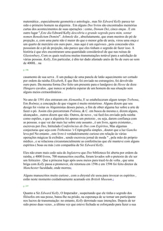 matemática , especialmente geometria e astrologia , mas Sir Edward Kelly parece ter
sido o primeiro homem na alquimia . Em alguns Dee livros são encontrados memórias
curtas dos acontecimentos de suas operações : como, Donum Dei, cinco onças . E em
outro lugar ",Este dia Edward Kelly descobriu o grande segredo para mim, sentar
nomen Benedictum Domini". Ashmole diz , absolutamente, que eram mestres do pó de
projeção, e, com uma parte não é maior do que o menor grão de areia, virou uma onça e
um quarto de mercúrio em ouro puro , mas aqui é um equívoco , pois concessão eles
possuíam de o pó de projeção, não parece que eles tinham o segredo de fazer isso. A
história é que eles encontraram uma quantidade considerável de que nas ruínas de
Glastonbury, Com os quais realizou muitas transmutações notável para a satisfação de
várias pessoas. Kelly, Em particular, é dito ter dado afastado anéis de fio de ouro ao som
de 4000L . na
p. 196
casamento de sua serva . E um pedaço de uma panela de latão aquecimento ser cortado
por ordem da rainha Elizabeth, E que lhes foi enviado no estrangeiro, foi devolvido
ouro puro. Da mesma forma Dee feito um presente para o landgrave de Hesse de doze
Húngaro cavalos , que nunca se poderia esperar de um homem da sua situação sem
alguns meios extraordinários .
No ano de 1591 eles entraram em Alemanha, E se estabeleceram algum tempo Trebona,
Em Boêmia; a concepção de que viagem é muito misterioso. Alguns dizem que seu
design foi visitar os Alquimistas desses países, a fim de obter alguma luz sobre a arte de
fazer o pó. Assim eles percorreram Polónia, & C. em busca da mesma e, dizem alguns,
alcançados , outros dizem que não. Outros, de novo , vai fazê-los enviado pela rainha
como espiões, e que a alquimia foi apenas um pretexto , ou seja, darem confiança com
as pessoas. o que vai dar mais luz sobre este assunto , é um livro, agora existentes ,
escreveu por Dee, Intitulado Conferências de Dee com Espíritos, Mas algumas
conjecturas que seja com Trithemius 's Criptografia simples , doutor que a luz Gancho
leva pol No entanto , este livro é verdadeiramente curioso em relação às várias
operações mágicas lá exibidos , sendo escreveu jornal de moda " , pela mão do próprio
médico , e se relaciona circunstancialmente as conferências que ele manteve com alguns
espíritos ( boas ou más ) em companhia de Sir Edward Kelly.
Eles não eram mais cedo saiu de Inglaterra que Dee biblioteca foi aberta por ordem da
rainha, e 4000 livros, 700 manuscritos escolha, foram levados sob o pretexto de ele ser
um feiticeiro . Que a princesa logo após usou meios para trazê-lo de volta , que uma
briga com Kelly passa a promover, ele retornou em 1596 e em 1598 foi feito diretor da
Manchester faculdade, onde morreu1
Alguns manuscritos muito curioso , com a chrystal ele usou para invocar os espíritos ,
estão neste momento cuidadosamente acamado em British Museum.2
p. 197
Quanto a Sir Edward Kelly, O Imperador , suspeitando que ele tinha o segredo dos
filósofos em sua posse, bateu-lhe na prisão, na esperança de se tornar um participante
nos lucros de transmutação: no entanto, Kelly derrotado suas intenções. Depois de ter
sido preso duas vezes , a última vez que esteve fechada se esforçando para fazer a sua
 