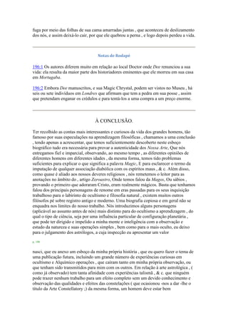 fuga por meio das folhas de sua cama amarradas juntas , que aconteceu de deslizamento
dos nós, e assim deixá-lo cair, por que ele quebrou a perna , e logo depois perdeu a vida.
Notas de Rodapé
196:1 Os autores diferem muito em relação ao local Doctor onde Dee renunciou a sua
vida: ela resulta da maior parte dos historiadores eminentes que ele morreu em sua casa
em Mortugaba.
196:2 Embora Dee manuscritos, e sua Magic Chrystal, podem ser vistos no Museu , há
seis ou sete indivíduos em Londres que afirmam que tem a pedra em sua posse , assim
que pretendam enganar os crédulos e para tentá-los a uma compra a um preço enorme.
À CONCLUSÃO.
Ter recolhido as contas mais interessantes e curiosos da vida dos grandes homens, tão
famoso por suas especulações na aprendizagem filosóficas , chamamos a uma conclusão
, tendo apenas a acrescentar, que temos suficientemente descoberto neste esboço
biográfico tudo era necessária para provar a autenticidade dos Nossa Arte, Que nós
entregamos fiel e imparcial, observando, ao mesmo tempo , as diferentes opiniões de
diferentes homens em diferentes idades , da mesma forma, temos tido problemas
suficientes para explicar o que significa a palavra Magic, E para esclarecer o termo da
imputação de qualquer associação diabólica com os espíritos maus , & c. Além disso,
como quase é aliado aos nossos deveres religiosos , nós remetemos o leitor para as
anotações no âmbito do , artigo Zoroastro, Onde temos falou da Magos, Ou sábios ,
provando o primeiro que adoraram Cristo, eram realmente mágicos. Basta que tenhamos
falou dos principais personagens de renome em eras passadas para os seus inquisição
trabalhoso para o labirinto de ocultismo e filosofia natural , existem muitos outros
filósofos pé sobre registro antigo e moderno. Uma biografia copiosa e em geral não se
enquadra nos limites do nosso trabalho. Nós introduzimos alguns personagens
(aplicável ao assunto antes de nós) mais distinto para do ocultismo a aprendizagem , do
qual o tipo de ciência, seja por uma influência particular de configuração planetária ,
que pode ter dirigido e impelido a minha mente e inteligência com a observação e
estudo da natureza e suas operações simples , bem como para o mais oculto, eu deixo
para o julgamento dos astrólogos, a cuja inspecção eu apresentar um valor
p. 198
nasci, que eu anexo um esboço da minha própria história , que eu quero fazer o tema de
uma publicação futura, incluindo um grande número de experiências curiosas em
ocultismo e Alquímico operações , que caíram tanto em minha própria observação, ou
que tenham sido transmitidos para mim com os outros. Em relação à arte astrológica , (
como já observado) tem tanta afinidade com experiências talismã , & c. que ninguém
pode trazer nenhum trabalho para um efeito completo sem um devido conhecimento e
observação das qualidades e efeitos das constelações ( que ocasionou -nos a dar -lhe o
título da Arte Constellatory ;) da mesma forma, um homem deve estar bem
 