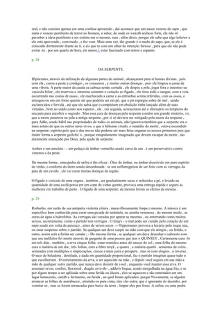real, e não consiste apenas em uma confusa apreensão , daí acontece que um nasce veneno do sapo , que
mata o veneno pestilento de terror no homem, a saber, de onde os waxeth archeus forte, ele não só
perceber a ideia pestilento a ser extinta em si mesmo, mas , além disso, porque ele sabe que algo inferior a
ele está apavorado , com medo , e fez voar. Mais uma vez, tão grande é o medo do sapo, que, se ele é
colocado diretamente diante de ti, e eis que tu com um olhar de intenção furioso , para que ele não pode
evitar -te , por um quarto de hora, ele morre,1 estar fascinado com terror e espanto.
p. 28
DA SERPENTE.
Hipócrates, através da utilização de algumas partes do animal , alcançaram para si honras divinas , pois
com ela , curou a peste e contágio , os consumos , e muitas outras doenças , pois ele limpou a carne de
uma víbora. A parte maior da cauda ea cabeça sendo cortada , ele despiu a pele, jogar fora o intestino ea
vesícula biliar , ele reservou o intestino somente o coração eo fígado , ele tirou todo o sangue, com a veia
escorrendo nas costas de ossos , ele machucado a carne e as entranhas acima referidas, com os ossos, e
enxugou-os em um forno quente até que poderia ser em pó, que o pó espargiu sobre de mel , sendo
esclarecidos e fervida , até que ele sabia que o completam em ebulição tinha lançado além de suas
virtudes , bem no caldo como nos vapores , ele , em seguida, acrescentou até o electuário os temperos do
seu país para encobrir o segredo . Mas essa cura de doenças pela serpente contém um grande mistério, viz.
que a morte penetrou na pela a antiga serpente , por si só deveria ser mitigado pela morte da serpente ,
para Adão, sendo hábil nas propriedades de todos os animais, não ignorava também que a serpente era o
mais astuto do que os outros seres vivos, e que o bálsamo citado, o remédio da morte , estava escondido
na serpente; espírito pelo que o das trevas não poderia ser mais falsa enganar os nossos primeiros pais que
tinder forma a serpente guileful 's , porque estupidamente imaginado que devem escapar da morte , tão
duramente ameaçado por Deus, pela ajuda da serpente.
Amber é um amuleto : - um pedaço de âmbar vermelho usado cerca de um , é um preservativo contra
venenos e da peste .
Da mesma forma , uma pedra de safira é tão eficaz . Óleo de âmbar, ou âmbar dissolvido em puro espírito
de vinho, o conforto do útero sendo desordenada : se um suffumigation de ser feito com as verrugas da
pata de um cavalo , ele vai curar muitas doenças da região.
O fígado e vesícula de uma enguia , também , ser gradualmente secas e reduzidas a pó, e levado na
quantidade de uma avelã porca em um copo de vinho quente, provoca uma entrega rápida e segura às
mulheres em trabalho de parto . O fígado de uma serpente, da mesma forma os efeitos da mesma .
p. 29
Ruibarbo, em razão da sua antipatia violenta cólera , maravilhosamente limpa o mesmo. A música é um
específico bem conhecido para curar uma picada de tarântula, ou aranha venenosa , do mesmo modo , as
curas de água a hidrofobia. As verrugas são curadas por aparar as mesmas , ou enterrando como muitos
seixos, secretamente, como o partido tem verrugas . O king's - o mal pode ser curado pelo coração de um
sapo usado em volta do pescoço , antes de serem secos .-- Hippomanes provoca a luxúria pelo toque nua,
ou estar suspenso sobre o partido. Se qualquer um deve cuspir na mão com que ele atingiu , ou ferido, o
outro, assim será a ferida ser curada ; - Da mesma forma , se qualquer um deve desenhar o cabresto com
que um malfeitor foi morto através da garganta de uma pessoa que tem o QUINSEY , Certamente cura -lo
em três dias , também , a erva cinque folha -estar reunidos antes do nascer do sol , uma folha do mesmo
cura a malária de um dia , três folhas, cura a febre terçã , e quatro , a malária quartã . sementes de colza ,
semeadas com maldições e imprecações, cresce a mais justa e prospera , mas se com elogios , o inverso .
O suco de beladona , destilada, e dada em quantidade proporcional, faz o partido imaginar quase tudo o
que escolheriam . O estreitamento da erva, a ser aquecido na mão , e depois você segura em sua mão a
mão de qualquer outro partido, que nunca deve desistir de você , enquanto você manter essa erva. O
arsemart ervas, confrei, flaxweed , dragão erva-de- , adder's língua, sendo mergulhada na água fria, e se
por algum tempo a ser aplicada sobre uma ferida ou úlcera , eles se aquecem e são enterrados em um
lugar lamacento, cureth o ferimento, ou ferida , ao qual foram aplicados. purgar Novamente, se alguém
arrancar as folhas de asarabacca , atraindo-os para cima, eles vão outra, que é ignorante do desenho, por
vomitar só , mas se forem arrancadas para baixo da terra , limpar eles por fezes. A safira, ou uma pedra
 