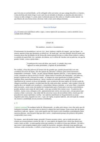que é de uma cor azul profunda , se for esfregado sobre um tumor, em que a praga descobre a si mesmo ,
( antes da festa está muito longe ) e por e por ele ser retirados os doentes, os ausentes jóia atrai todo o
veneno ou dela contágio. E, assim, tanto é suficiente para ser dito sobre as virtudes ocultas natural , de
que falamos de uma forma mista e diversas vindo a mais anon cabeças distintas.
Notas de Rodapé
27:1 Eu tentei essa experiência sobre o sapo, e outros répteis de sua natureza, e estava satisfeito com a
verdade desta afirmação.
CHAP. III.
De amuletos , encantos e encantamentos.
O instrumento de encantadores é um ser vivo , puro, respirar o espírito do sangue , que nos ligam , ou
atraem, aquelas coisas que desejamos ou delicie-se , de modo que , por uma intenção séria da mente, nós
tomamos posse das faculdades em de forma não menos potente do que os vinhos fortes seduzir a razão e
os sentidos de quem bebe -los , portanto, de charme, ou é o efeito de vincular com as palavras, em que há
grande virtude , como o poeta canta -
"As palavras três vezes ela falou, que caus'd , à vontade, doce sono
" appeas'd as ondas perturbado, e rugindo de profundidade. "
Na verdade, a força das palavras do homem são tão grandes que, quando pronunciada com uma
constância fervoroso da mente, eles são capazes de subverter a natureza, para causar terremotos ,
tempestades e tormentas . Tenho , no país, apenas falando algumas palavras , e usou algumas outras
coisas, causaram as chuvas terrível e trovões . Quase todos os encantos são impotentes , sem palavras,
porque as palavras são o discurso do orador , ea imagem da coisa significada ou falada e, portanto,
qualquer efeito maravilhoso destina-se , deixe a mesma ser realizada com a adição de palavras
significativas da vontade ou desejo do operador , pois as palavras são uma espécie de veículo oculto da
imagem concebido ou gerado e enviado para fora do corpo pela alma , portanto , todo o poder à força do
espírito deve ser inalado com veemência , e uma árdua e desejo a intenção , e sei como falar, e transmitir
palavras juntas , assim como eles podem ser transportados para a frente para o ouvinte a uma distância
grande, nenhum outro corpo de intervenção , coisa que eu tenho feito muitas vezes . As palavras são
também , muitas vezes, entregues a nós , aparentemente por outros, em nosso sono , em que parece que
estamos a falar e conversar , mas então não há conversas vocais são de nenhum efeito, exceto que eles
procedem de causas espirituais e ocultas : tais espíritos manifestam-se frequentemente as coisas
singulares para mim, enquanto no sono , o que, em vigília, eu pensei nada de , até convicção da verdade
me ensinou a credulidade em tais assuntos semelhantes.
p. 31
[ número continua] Na mudança tardia de Administração , eu sabia, pelo menos, cinco dias antes que ela
realmente terminado, que seria como eu descrevi a alguns dos meus amigos. Essas coisas não são iguais
manifesta a cada um , apenas , creio, para aqueles que têm muito a sério atendidos contemplações desta
natureza abstrusa , mas há quem diga que não é assim , simplesmente porque eles próprios não podem
compreender essas coisas.
No entanto , para não perder tempo, proceder. Existem encantos vários , que eu tenho provado, em
relação aos acontecimentos comuns da vida, viz. uma espécie de ligação com o efeito que desejo que :
como o amor ou ódio , ou para aquelas coisas que amamos, ou contra as coisas que odiamos , em tudo o
que existe é uma simpatia mágica sobre o poder do raciocínio , portanto, abstrusas essas questões que
sentimos, estão convencidos , e refletir, e trazê-las para nosso uso. Vou aqui estabelecidas , falando dessas
 