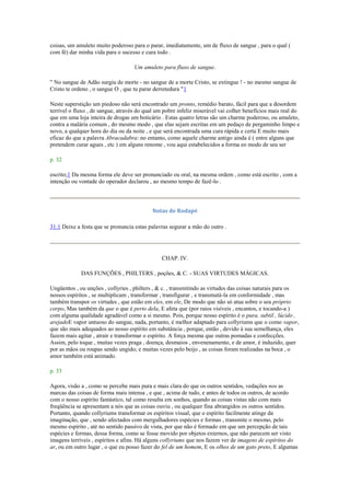 coisas, um amuleto muito poderoso para o parar, imediatamente, um de fluxo de sangue , para o qual (
com fé) dar minha vida para o sucesso e cura todo .
Um amuleto para fluxo de sangue.
" No sangue de Adão surgiu de morte - no sangue de a morte Cristo, se extingue ! - no mesmo sangue de
Cristo te ordeno , o sangue O , que tu parar derretedura "1
Neste superstição um piedoso não será encontrado um pronto, remédio barato, fácil para que a desordem
terrível o fluxo , de sangue, através do qual um pobre infeliz miserável vai colher benefícios mais real do
que em uma loja inteira de drogas um boticário . Estas quatro letras são um charme poderoso, ou amuleto,
contra a malária comum , do mesmo modo , que elas sejam escritas em um pedaço de pergaminho limpo e
novo, a qualquer hora do dia ou da noite , e que será encontrada uma cura rápida e certa E muito mais
eficaz do que a palavra Abracadabra: no entanto, como aquele charme antigo ainda é ( entre alguns que
pretendem curar agues , etc ) em alguns renome , vou aqui estabelecidos a forma eo modo de seu ser
p. 32
escrito;1 Da mesma forma ele deve ser pronunciado ou oral, na mesma ordem , como está escrito , com a
intenção ou vontade do operador declarou , ao mesmo tempo de fazê-lo .
Notas de Rodapé
31:1 Deixe a festa que se pronuncia estas palavras segurar a mão do outro .
CHAP. IV.
DAS FUNÇÕES , PHILTERS , poções, & C. - SUAS VIRTUDES MÁGICAS.
Ungüentos , ou unções , collyries , philters , & c. , transmitindo as virtudes das coisas naturais para os
nossos espíritos , se multiplicam , transformar , transfigurar , e transmutá-la em conformidade , mas
também transpor os virtudes , que estão em eles, em ele, De modo que não só atua sobre o seu próprio
corpo, Mas também da que o que é perto dela, E afeta que (por raios visíveis , encantos, e tocando-a )
com alguma qualidade agradável como a si mesmo. Pois, porque nosso espírito é o pura, subtil , lúcido ,
arejadoE vapor untuoso do sangue, nada, portanto, é melhor adaptado para collyriums que o como vapor,
que são mais adequados ao nosso espírito em substância , porque, então , devido à sua semelhança, eles
fazem mais agitar , atrair e transformar o espírito. A força mesma que outras pomadas e confecções.
Assim, pelo toque , muitas vezes praga , doença, desmaios , envenenamento, e de amor, é induzido, quer
por as mãos ou roupas sendo ungido; e muitas vezes pelo beijo , as coisas foram realizadas na boca , o
amor também está animado.
p. 33
Agora, visão a , como se percebe mais pura e mais clara do que os outros sentidos, vedações nos as
marcas das coisas de forma mais intensa , e que , acima de tudo, e antes de todos os outros, de acordo
com o nosso espírito fantástico, tal como resulta em sonhos, quando as coisas vistas não com mais
freqüência se apresentam a nós que as coisas ouviu , ou qualquer fina abrangidos os outros sentidos.
Portanto, quando collyriums transformar os espíritos visual, que o espírito facilmente atinge da
imaginação, que , sendo afectados com mergulhadores espécies e formas , transmite o mesmo, pelo
mesmo espírito , até no sentido passivo de vista, por que não é formado em que um percepção de tais
espécies e formas, dessa forma, como se fosse movido por objetos externos, que não parecem ser visto
imagens terríveis , espíritos e afins. Há alguns collyriums que nos fazem ver de imagens de espíritos do
ar, ou em outro lugar , o que eu posso fazer do fel de um homem, E os olhos de um gato preto, E algumas
 