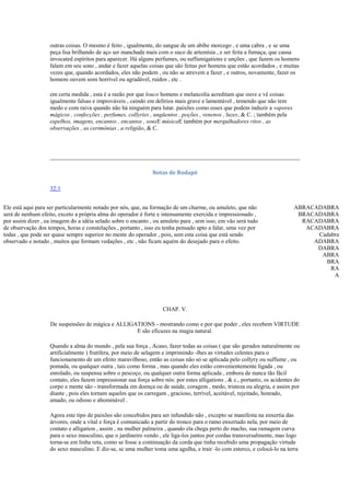 outras coisas. O mesmo é feito , igualmente, do sangue de um abibe morcego , e uma cabra , e se uma
peça lisa brilhando de aço ser manchada mais com o suco de artemísia , e ser feita a fumaça, que causa
invocated espíritos para aparecer. Há alguns perfumes, ou suffumigations e unções , que fazem os homens
falam em seu sono , andar e fazer aquelas coisas que são feitas por homens que estão acordados , e muitas
vezes que, quando acordados, eles não podem , ou não se atrevem a fazer , e outros, novamente, fazer os
homens ouvem sons horrível ou agradável, ruídos , etc .
em certa medida , esta é a razão por que louco homens e melancolia acreditam que ouve e vê coisas
igualmente falsas e improváveis , caindo em delírios mais grave e lamentável , temendo que não tem
medo e com raiva quando não há ninguém para lutar. paixões como esses que podem induzir a vapores
mágicos , confecções , perfumes, collyries , ungüentos , poções , venenos , luzes, & C. ; também pela
espelhos, imagens, encantos , encantos , sonsE músicaE também por mergulhadores ritos , as
observações , as cerimônias , a religião, & C.
Notas de Rodapé
32:1
Ele está aqui para ser particularmente notado por nós, que, na formação de um charme, ou amuleto, que não
será de nenhum efeito, exceto a própria alma do operador é forte e intensamente exercida e impressionado ,
por assim dizer , ea imagem do a idéia selado sobre o encanto , ou amuleto para , sem isso, em vão será tudo
de observação dos tempos, horas e constelações , portanto , isso eu tenha pensado apto a falar, uma vez por
todas , que pode ser quase sempre superior no mente do operador , pois, sem esta coisa que está sendo
observado e notado , muitos que formam vedações , etc , não ficam aquém do desejado para o efeito.
ABRACADABRA
BRACADABRA
RACADABRA
ACADABRA
Cadabra
ADABRA
DABRA
ABRA
BRA
RA
A
CHAP. V.
De suspensões de mágica e ALLIGATIONS - mostrando como e por que poder , eles recebem VIRTUDE
E são eficazes na magia natural.
Quando a alma do mundo , pela sua força , Acaso, fazer todas as coisas ( que são gerados naturalmente ou
artificialmente ) frutífera, por meio de selagem e imprimindo -lhes as virtudes celestes para o
funcionamento de um efeito maravilhoso, então as coisas não só se aplicada pelo collyry ou suffume , ou
pomada, ou qualquer outra , tais como forma , mas quando eles estão convenientemente ligada , ou
enrolado, ou suspensa sobre o pescoço, ou qualquer outra forma aplicada , embora de nunca tão fácil
contato, eles fazem impressionar sua força sobre nós: por estes alligations , & c., portanto, os acidentes do
corpo e mente são - transformada em doença ou de saúde, coragem , medo, tristeza ou alegria, e assim por
diante , pois eles tornam aqueles que os carregam , gracioso, terrível, aceitável, rejeitado, honrado,
amado, ou odioso e abominável .
Agora este tipo de paixões são concebidos para ser infundido não , excepto se manifesta na enxertia das
árvores, onde a vital e força é comunicado a partir do tronco para o ramo enxertado nela, por meio de
contato e alligation , assim , na mulher palmeira , quando ela chega perto do macho, sua ramagem curva
para o sexo masculino, que o jardineiro vendo , ele liga-los juntos por cordas transversalmente, mas logo
torna-se em linha reta, como se fosse a continuação da corda que tinha recebido uma propagação virtude
do sexo masculino. E diz-se, se uma mulher toma uma agulha, e trair -lo com esterco, e colocá-lo na terra
 